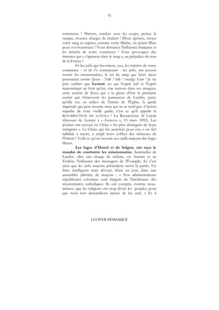 52
LUCIFER DÉMASQUÉ
commerce ! Martyrs, tombez sous les coups, portez la
cangue, mourez chargés de chaînes ! Doux apôtres, versez
votre sang et expirez, comme votre Maître, en priant Dieu
pour vos bourreaux ! Vous détruisez l'influence française et
les intérêts de notre commerce ! Vous provoquez des
émeutes qui « s'apaisent dans le sang », au préjudice du non
de la France !
Et les juifs qui favorisent, eux, les intérêts de notre
commerce - et ils s'y connaissent - les juifs, ont poussé
contre les missionnaires, le cri du sang que leurs aïeux
poussaient contre Jésus : Tolle ! tolle ! crucifige Eum ! Je ne
puis oublier que Lemmi, en qui l'esprit juif et l'esprit
maçonnique ne font qu'un, vise surtout dans ses attaques,
cette société de Jésus qui a la gloire d'être la première
contre qui s'émeuvent les puissances de Lucifer, parce
qu'elle est, au milieu de l'armée de l'Église, la garde
impériale qui peut mourir, mais qui ne se rend pas. L'action
superbe de cette vieille garde, c'est ce qu'il appelle la
RESURRECTION DE LOYOLA ! La Resurezione di Lojola
(discours de Lemmi à « Genova », 15 mars 1892). Les
jésuites ont envoyé en Chine « les plus distingués de leurs
intrigants ». La Chine qui fut autrefois pour eux « un fief
taillable à merci, a empli leurs coffres des richesses de
l'Orient ! Voilà ce qu'on raconte aux naïfs maçons des loges
bleues.
Les loges d'Hanoï et de Saïgon, ont reçu le
mandat de combattre les missionnaires. Sentinelles de
Lucifer, elles ont charge de réduire, en Annam et au
Tonkin, l'influence des messagers de l'Évangile. Et c'est
ainsi que les juifs maçons prétendent servir la patrie. Un
frère intelligents mais dévoyé, disait un jour, dans une
assemblée plénière de maçons : « Nos administrateurs
républicains coloniaux sont fatigués de l'intolérance des
missionnaires catholiques. Ils ont compris, comme nous-
mêmes, que les religions ont trop divisé les peuples, pour
que nous leur demandions jamais de les unir. » Et il
 