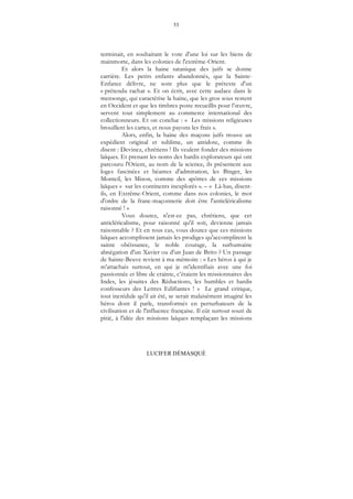 53
LUCIFER DÉMASQUÉ
terminait, en souhaitant le vote d'une loi sur les biens de
mainmorte, dans les colonies de l'extrême-Orient.
Et alors la haine satanique des juifs se donne
carrière. Les petits enfants abandonnés, que la Sainte-
Enfance délivre, ne sont plus que le prétexte d'un
« prétendu rachat ». Et on écrit, avec cette audace dans le
mensonge, qui caractérise la haine, que les gros sous restent
en Occident et que les timbres poste recueillis pour l’œuvre,
servent tout simplement au commerce international des
collectionneurs. Et on conclue : « Les missions religieuses
brouillent les cartes, et nous payons les frais ».
Alors, enfin, la haine des maçons juifs trouve un
expédient original et sublime, un antidote, comme ils
disent : Devinez, chrétiens ! Ils veulent fonder des missions
laïques. Et prenant les noms des hardis explorateurs qui ont
parcouru l'Orient, au nom de la science, ils présentent aux
loges fascinées et béantes d'admiration, les Binger, les
Monteil, les Mison, comme des apôtres de ces missions
laïques « sur les continents inexplorés ». – « Là-bas, disent-
ils, en Extrême-Orient, comme dans nos colonies, le mot
d'ordre de la franc-maçonnerie doit être l'anticléricalisme
raisonné ! »
Vous doutez, n'est-ce pas, chrétiens, que cet
anticléricalisme, pour raisonné qu'il soit, devienne jamais
raisonnable ? Et en tous cas, vous doutez que ces missions
laïques accomplissent jamais les prodiges qu'accomplirent la
sainte obéissance, le noble courage, la surhumaine
abnégation d'un Xavier ou d'un Juan de Brito ? Un passage
de Sainte-Beuve revient à ma mémoire : « Les héros à qui je
m'attachais surtout, en qui je m'identifiais avec une foi
passionnée et libre de crainte, c’étaient les missionnaires des
Indes, les jésuites des Réductions, les humbles et hardis
confesseurs des Lettres Edifiantes ! » Le grand critique,
tout incrédule qu'il ait été, se serait malaisément imaginé les
héros dont il parle, transformés en perturbateurs de la
civilisation et de l'influence française. Il eût surtout souri de
pitié, à l'idée des missions laïques remplaçant les missions
 