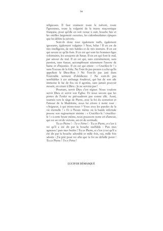 54
LUCIFER DÉMASQUÉ
religieuses. Il faut vraiment toute la naïveté, toute
l'ignorance, toute la vulgarité de la masse maçonnique
française, pour qu'elle en soit venue à ouïr, bouche bée et
les oreilles largement ouvertes, les calembredaines épiques
que lui débite la juiverie.
Sont-ils donc tous également naïfs, également
ignorants, également vulgaires ? Non, hélas ! Il en est de
très intelligents, de très habiles et de très instruits. Il en est
qui savent ce qu'ils font. Il en est qui sont les hommes-liges
volontaires, les assujettis de Satan. Il en est qui font le mal,
par amour du mal. Il en est qui, sans entraînement, sans
passion, sans fureur, accomplissent sciemment l’œuvre de
haine et d'injustice. Il en est qui crient : « Crucifiez-le ! »
sans l'excuse de la folie. Ne l'ont-ils pas promis à celui qu'ils
appellent le Dieu-Bon ? Ne l'ont-ils pas juré dans
l'exécrable serment d'obédience ? Ne sont-ils pas
semblables à cet archange foudroyé, qui bat de son aile
immense le lac de feu où il agonise, sans jamais pouvoir
mourir, en criant à Dieu : Je ne servirai pas !
Pourtant, servir Dieu c'est régner. Nous voulons
servir Dieu et servir son Église. Et nous savons que les
portes de l'enfer ne prévaudront pas contre elle. Aussi,
tournés vers le siège de Pierre, avec la foi du centurion et
l'amour de la Madeleine, nous lui crions à notre tour :
« Seigneur, à qui irions-nous ? Vous avez les paroles de la
vie éternelle ! » Et à l'heure même où la bande infernale
pousse son rugissement sinistre : « Crucifiez-le ! crucifiez-
le ! » à cette heure même, nous poussons notre cri d'amour,
qui est un cri de victoire, un cri de certitude.
Tu es Pierre ! - Tu es Petrus ! - Tu es Pierre, et c'est à
toi qu'il a été dit par la bouche ineffable : Pais mes
agneaux ! pais mes brebis ! Tu es Pierre, et c'est à toi qu'il a
été dit par la bouche adorable et mille fois, oui, mille fois
adorée : J'ai prié pour toi afin que ta foi ne défaille point !
Tu es Pierre ! Tu es Petrus !
 