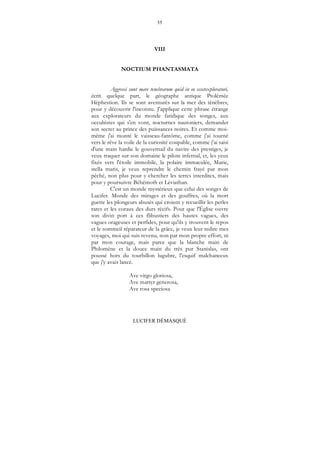 55
LUCIFER DÉMASQUÉ
VIII
NOCTIUM PHANTASMATA
Aggressi sunt mare tenebrarum quid in eo essetexploraturi,
écrit quelque part, le géographe antique Ptolémée
Héphestion. Ils se sont aventurés sur la mer des ténèbres,
pour y découvrir l'inconnu. J'applique cette phrase étrange
aux explorateurs du monde fatidique des songes, aux
occultistes qui s'en vont, nocturnes nautoniers, demander
son secret au prince des puissances noires. Et comme moi-
même j'ai monté le vaisseau-fantôme, comme j'ai tourné
vers le rêve la voile de la curiosité coupable, comme j'ai saisi
d'une main hardie le gouvernail du navire des prestiges, je
veux traquer sur son domaine le pilote infernal, et, les yeux
fixés vers l'étoile immobile, la polaire immaculée, Marie,
stella maris, je veux reprendre le chemin frayé par mon
péché, non plus pour y chercher les terres interdites, mais
pour y poursuivre Béhémoth et Léviathan.
C'est un monde mystérieux que celui des songes de
Lucifer. Monde des mirages et des gouffres, où la mort
guette les plongeurs abusés qui croient y recueillir les perles
rares et les coraux des durs récifs. Pour que l'Église ouvre
son divin port à ces flibustiers des hautes vagues, des
vagues orageuses et perfides, pour qu'ils y trouvent le repos
et le sommeil réparateur de la grâce, je veux leur redire mes
voyages, moi qui suis revenu, non par mon propre effort, ni
par mon courage, mais parce que la blanche main de
Philomène et la douce main du très pur Stanislas, ont
poussé hors du tourbillon lugubre, l'esquif malchanceux
que j'y avais lancé.
Ave virgo gloriosa,
Ave martyr generosa,
Ave rosa speciosa
 
