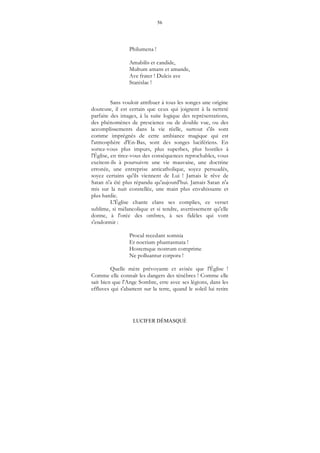 56
LUCIFER DÉMASQUÉ
Philumena !
Amabilis et candide,
Multum amans et amande,
Ave frater ! Dulcis ave
Stanislae !
Sans vouloir attribuer à tous les songes une origine
douteuse, il est certain que ceux qui joignent à la netteté
parfaite des images, à la suite logique des représentations,
des phénomènes de prescience ou de double vue, ou des
accomplissements dans la vie réelle, surtout s'ils sont
comme imprégnés de cette ambiance magique qui est
l'atmosphère d'En-Bas, sont des songes lucifériens. En
sortez-vous plus impurs, plus superbes, plus hostiles à
l'Église, en tirez-vous des conséquences reprochables, vous
excitent-ils à poursuivre une vie mauvaise, une doctrine
erronée, une entreprise anticatholique, soyez persuadés,
soyez certains qu'ils viennent de Lui ! Jamais le rêve de
Satan n'a été plus répandu qu'aujourd'hui. Jamais Satan n'a
mis sur la nuit constellée, une main plus envahissante et
plus hardie.
L'Église chante clans ses complies, ce verset
sublime, si mélancolique et si tendre, avertissement qu'elle
donne, à l'orée des ombres, à ses fidèles qui vont
s'endormir :
Procul recedant somnia
Et noctium phantasmata !
Hostemque nostrum comprime
Ne polluantur corpora !
Quelle mère prévoyante et avisée que l'Église !
Comme elle connaît les dangers des ténèbres ! Comme elle
sait bien que l'Ange Sombre, erre avec ses légions, dans les
effluves qui s'abattent sur la terre, quand le soleil lui retire
 