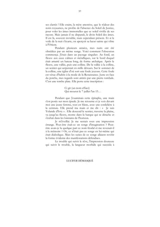 57
LUCIFER DÉMASQUÉ
ses clartés ! Elle craint, la mère attentive, que le rôdeur des
noirs royaumes, ne profite de l'absence du Soleil de Justice,
pour voler les âmes immortelles que ce soleil vivifie de ses
rayons. Mais jamais il ne disparaît, le divin Soleil des âmes.
Il est là, souvent invisible, mais cependant présent. Et si le
voile de la nuit s'écarte, on aperçoit sa lueur sainte qui vibre
à l'Orient.
Pendant plusieurs années, mes nuits ont été
obsédées par un même songe. Voici comment l'obsession
commença. J'étais dans un paysage singulier. An fond, un
fleuve aux eaux calmes et métalliques, sur le bord duquel
était amarré un bateau long, de forme archaïque. Après le
fleuve, une vallée, puis une colline. De la vallée à la colline,
un sentier qui serpentait en mille détours. Sur le sommet de
la colline, une église d'où sort une foule joyeuse. Cette foule
est vêtue d'habits à la mode de la Renaissance. Juste en face
du porche, mes regards sont attirés par une pierre tombale.
C'est une tombe plate. Elle porte cette inscription :
Ci git (un nom effacé)
Qui mourut le 7 juillet l'an 15…
Pendant que j'examinais cette épitaphe, une main
s'est posée sur mon épaule. Je me retourne et je vois devant
moi une jeune femme, tout en blanc, avec une cordelière à
la ceinture. Elle prend ma main et me dit : « Je suis
Yolande d'Ivry » . Elle descend le sentier, traverse la plaine,
va jusqu'au fleuve, monte dans la barque qui se détache et
s'enfuit dans les lointains de l'horizon.
Je m'éveillai. Je me sentais sous une impression
étrange. Peut-être était-ce un songe d'imagination ? Peut-
être avais-je lu quelque part ce nom féodal et me revenait-il
à la mémoire ? Or, ce n'était pas ce songe en lui-même qui
était diabolique. Mais les suites de ce songe allaient revêtir
la forme évidente des manifestations défendues.
Le trouble qui suivit le rêve, l'impression douteuse
qui suivit le trouble, la langueur morbide qui succéda à
 
