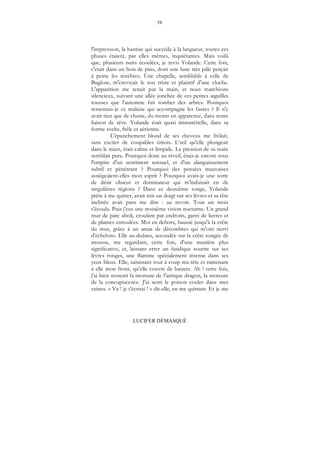 58
LUCIFER DÉMASQUÉ
l'impression, la hantise qui succéda à la langueur, toutes ces
phases étaient, par elles mêmes, inquiétantes. Mais voilà
que, plusieurs nuits écoulées, je revis Yolande. Cette fois,
c'était dans un bois de pins, dont une lune très pâle perçait
à peine les ténèbres. Une chapelle, semblable à celle de
Buglose, m'envoyait le son triste et plaintif d'une cloche.
L'apparition me tenait par la main, et nous marchions
silencieux, suivant une allée jonchée de ces petites aiguilles
rousses que l'automne fait tomber des arbres. Pourquoi
ressentais-je ce malaise qui accompagne les fautes ? Il n'y
avait rien que de chaste, du moins en apparence, dans notre
liaison de rêve. Yolande était quasi immatérielle, dans sa
forme svelte, frêle et aérienne.
L'épanchement blond de ses cheveux me frôlait,
sans exciter de coupables émois. L’œil qu'elle plongeait
dans le mien, était calme et limpide. La pression de sa main
semblait pure. Pourquoi donc au réveil, étais-je encore sous
l'empire d'un sentiment sensuel, et d'un alanguissement
subtil et pénétrant ? Pourquoi des pensées mauvaises
assiégeaient-elles mon esprit ? Pourquoi avais-je une sorte
de désir obscur et dominateur qui m'induisait en de
singulières régions ? Dans ce deuxième songe, Yolande
prête à me quitter, avait mis un doigt sur ses lèvres et sa tête
inclinée avait paru me dire : au revoir. Tout un mois
s'écoula. Puis j'eus une troisième vision nocturne. Un grand
mur de parc aboli, croulant par endroits, garni de lierres et
de plantes enroulées. Moi en dehors, haussé jusqu'à la crête
du mur, grâce à un amas de décombres qui m'ont nervi
d'échelons. Elle au-dedans, accoudée sur la crête rongée de
mousse, me regardant, cette fois, d'une manière plus
significative, et, laissant errer un fatidique sourire sur ses
lèvres ronges, une flamme spécialement intense dans ses
yeux bleus. Elle, saisissant tout à coup ma tête et ramenant
à elle mon front, qu'elle couvre de baisers. Ah ! cette fois,
j'ai bien ressenti la morsure de l'antique dragon, la morsure
de la concupiscence. J'ai senti le poison couler dans mes
veines. « Va ! je t'écrirai ! » dit-elle, en me quittant. Et je me
 