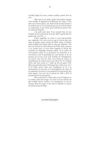 59
LUCIFER DÉMASQUÉ
réveillai, baigné de sueur, comme accablé, comme hors de
moi.
Mais dans la vie réelle, quelle concordance étrange
vient doubler la signification luciférienne du songe ? C'est,
dans une réunion spirite, une dictée bouleversante donnée à
un médium qui ne me connaissait pas, qui ne m'avait jamais
vu auparavant, et qui n'était qu'un instrument passif entre
les mains de l'ennemi :
« Je parle pour Jean. Il me connaît bien. Je suis
Yolande. Je lui ai promis de lui écrire. Qu'il regarde dans les
papiers qui sont à N… »
C'était stupéfiant en vérité et aussi épouvantable
que stupéfiant. Car, savez-vous ce que je trouvai dans une
liasse de papiers jaunis, datant du XVIe siècle, à l'endroit
même indiqué par l'esprit, dans la ville que j'habitais ? Eh
bien ! Je trouvai une lettre d'amour du XVIe siècle, adressée
à un certain Loys, et cette lettre rappelait la forme des
caractères de l'épitaphe funéraire gravée sur la tombe de
mon premier songe. Et je poursuivis ma recherche, et je
reconstituai toute la généalogie de cette femme et de cet
homme, de ce Loys et de cette Yolande. Et véritablement,
ils avaient vécu tous les deux sous Henri de Valois, et
véritablement ils étaient morts sous Henri IV. Et Yolande
d'Ivry était bien morte le 7 juillet de l'an de grâce 1596.
Mais que prétendait donc l'Archange Noir ? Qui ne le voit ?
Il lui fallait ancrer, dans mon intelligence, la foi à la
réincarnation, la croyance à la transmigration des âmes. Il
me préparait à la Gnose, il me préparait à la maçonnerie des
hauts grades. Car tout cela se passait de 1868 à 1870. Il
prenait de loin ses précautions.
Plus avant encore ! Allons plus avant ! Cinglons sur
le sombre océan des songes ! La zone où nous entrons est
plus terrible encore. Lucifer va se transformer, et, sous le
masque blanc des anges et des saints, le Maudit va essayer
de cacher la face de Satan.
 