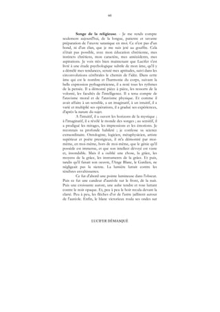 60
LUCIFER DÉMASQUÉ
Songe de la religieuse. - Je me rends compte
seulement aujourd'hui, de la longue, patiente et savante
préparation de l’œuvre satanique en moi. Ce n'est pas d'un
bond, ni d'un élan, que je me suis jeté au gouffre. Cela
n'était pas possible, avec mon éducation chrétienne, mes
instincts chrétiens, mon caractère, mes antécédents, mes
aspirations. Je vois très bien maintenant que Lucifer s'est
livré à une étude psychologique subtile de mon âme, qu'il y
a démêlé mes tendances, scruté mes aptitudes, suivi dans les
circonvolutions cérébrales le chemin de l’idée. Dans cette
âme qui est le nombre et l'harmonie du corps, suivant la
belle expression pythagoricienne, il a noté tous les rythmes
de la pensée. Il a démonté pièce à pièce, les ressorts de la
volonté, les facultés de l'intelligence. Il a tenu compte de
l'atavisme moral et de l'atavisme physique. Et comme il
avait affaire à un sensible, a un imaginatif, à un intuitif, il a
varié et multiplié ses opérations, il a gradué ses expériences,
d'après la nature du sujet.
A l'intuitif, il a ouvert les horizons de la mystique ;
à l'imaginatif, il a révélé le monde des songes ; au sensitif, il
a prodigué les mirages, les impressions et les émotions. Je
reconnais sa profonde habileté ; je confesse sa science
extraordinaire. Ontologiste, logicien, métaphysicien, artiste
supérieur et poète prestigieux, il m'a démontré par moi-
même, en moi-même, hors de moi-même, que le génie qu'il
possède est immense, et que son intellect dévoyé est vaste
et, insondable. Mais il a oublié une chose, la grâce, les
moyens de la grâce, les instruments de la grâce. Et puis,
tandis qu'il faisait son oeuvre, l'Ange Blanc, le Gardien, ne
négligeait pas la sienne. La lumière luttait contre les
ténèbres envahissantes.
Ce fut d'abord une pointe lumineuse dans l'obscur.
Puis ce fut une candeur d'auréole sur le front, de la nuit.
Puis une croissante aurore, une aube tendre et rose luttant
contre le noir opaque. Et, peu à peu le hoir recula devant la
clarté. Peu à peu, les flèches d'or de l'astre jaillirent autour
de l'auréole. Enfin, le blanc victorieux roula ses ondes sur
 