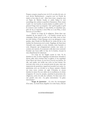 61
LUCIFER DÉMASQUÉ
l'espace conquis, jusqu'au jour où il n'y eut plus de nuit, où
tout devint flamboiement ; jusqu'au jour où l’étoile du
matin se leva dans le ciel - dans mon cœur ; jusqu'au jour
où l'épée de Michel, foudre et soleil, balaya le noir
assemblage des ombres et pacifia le firmament. Donec oriatur
Lucifer ( le vrai Lucifer, le porte-clarté) in cordibus nostris ! A
présent l'Ange tient sa conquête ! Ah ! qu'il la garde et qu'il
la conserve sans souillure et sans déclin, en attendant que,
près de lui, je remonte à mon Père et à son Père, à mon
Sauveur et à son Dieu !
J'arrive au songe de la religieuse. J'étais dans une
chambre de ma maison à N .... La fenêtre ouvrait sur la
campagne. J'étais seul, accoudé sur une table, juste en face
de cette fenêtre. C'était l'époque où je me plongeais à âme
perdue, dans l'étude de Port-Royal. Je venais de lire et de
méditer les Instructions de la mère Angélique de Saint-Jean
Arnauld, cette superbe et cette obstinée, cette hautaine et
cette éloquente qui m'apparaissait comme une sainte et
comme une martyre. Et je pensais à elle dans mon sommeil.
Soudain une lueur jaillit en face de la fenêtre, trouant la
nuit, blanchissant les alentours.
Un coup sec fut frappé contre la vitre. Et là,
derrière la vitre, la mère Angélique de Saint-Jean Arnauld se
dressa, pâle, mais souriant dans sa pâleur, et me regardant
d'une façon très douce. Je me levai. J'ouvris ma fenêtre. Et
elle, sans parler, me tendit une croix en bois luisant. En
recevant cette croix, je ne ressentis point de paix, mais une
impression de pernicieux orgueil me posséda tout entier. Le
jansénisme avec ses révoltes et sa fausse sainteté, s'abattit
sur mon cœur, comme un aigle. L'étendue se creusa
derrière la vision. En son vallon sec et souffreteux, le cloître
m'apparut. Et sous les arcades, marchait la procession des
religieuses, suivie de celle des solitaires. Et dans mon rêve
une grande voix cria : La grâce nécessitante ! la grâce
nécessitante !
Songe de Jansénius. - Ce rêve fut accompagné
d’un autre. Au fond d'une chapelle à la voûte basse, s'élevait
 