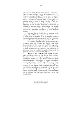 62
LUCIFER DÉMASQUÉ
un autel sans fleurs et sans ornements. Une veilleuse à la
lueur incertaine éclairait, seule, l'enceinte silencieuse : Une
clochette retentit, et l'évêque d'Ypres s'avança vers l'autel. Il
avait ses ornements pontificaux, à sa droite était Saint-
Cyran, à sa gauche M. Arnauld, diacre et sous-diacre. Une
musique lente et triste se faisait entendre. C'était bien
Jansénius. Je le reconnus et, dans ma ferveur, je me
prosternai. Il dit la messe, puis vint s'asseoir dans un
fauteuil, du côté de l'épître. Saint-Cyran et M. Arnauld
demeuraient à l'écart. L'évêque me fit signe. J'allai
m'agenouiller devant lui. Il m'imposa les mains. La scène
changea.
L'évêque d'Ypres écrivait dans sa chambre, auprès
d'un grand feu. Il écrivait l'Augustinus. Un moment, il posa
la plume, pour me regarder ; je vis un rayon s'échapper de
l'améthyste qu'il portait au doigt. Il me dit d'un ton triste et
solennel : Posuit nos episcopos regere Ecclesiam Dei.
A la suite de ces deux songes qui me troublèrent, je
poursuivis avec plus d'ardeur que jamais, mes études
jansénistes. J'avais alors vingt-huit ans. C'était la première
étape. Je n'avais aucune idée de la franc-maçonnerie. Me
serais-je jamais douté que Jansénius m'y conduirait, ou
plutôt que Satan m'y conduirait et que Port-Royal serait ma
première hôtellerie sur le chemin de Babylone ?
Songe du faux saint François-Xavier. - J'avais eu
dans mon adolescence, un rêve céleste. Saint François-
Xavier, le crucifix à la main, m'était apparu, comme pour
m'exhorter, pendant que l'âme chère et sainte qui chante
maintenant au ciel les louanges de ce Seigneur qu'elle a tant
aimé, me quittait, revêtue de blanc, pour fuir dans les vignes
éternelles. Cette vision du sommeil m'avait enveloppé de
douceur et son parfum avait longtemps enchanté mon
souvenir. Or, après les deux songes que je viens de relater,
j'en eus un troisième. Je traversais une grande basilique aux
vitraux incendiés par le soleil couchant. Je voyais toutefois
que la basilique était nue, sans autel, sans culte et tout
abandonnée.
 