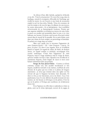 63
LUCIFER DÉMASQUÉ
Au détour d'une allée latérale, quelqu'un m'aborda
et me dit : Voici la résurrection ! Et tout d'un coup, dans la
basilique, retentit la trompette effroyable de l'archange qui
éveille les morts. Le sol s'ouvrit et une foule de ressuscités
emplit la nef, les bas-côtés, l'abside. Vêtus de costumes de
tous les temps et de tous les âges, ils allaient, les uns joyeux,
les autres épouvantés ; ils se précipitaient ; leur tourbillon
m'environnait de sa fantasmagorie houleuse. Étreint par
une angoisse indicible, je m'élançai au travers de cette foule,
je gravis un escalier qui pyramidait dans la tour, et je vins,
haletant, me heurter à la porte entr'ouverte d'un petit réduit
creusé dans le massif de la muraille. En ce petit réduit, assis
dans une chaise de bois sculpté, un personnage m'attendait.
Il cachait son visage dans ses mains.
Mais avec quelle joie je reconnus l'apparence de
saint François-Xavier ! Ah ! saint François ! criai-je, j'ai
peur, j'ai peur ! Et alors il me regarda. Non, je n'oublierai
jamais ce regard. Un regard de colère, de haine, de douleur
atroce, un regard sombre et méchant, accompagné d'un
sourire sardonique. C'était bien l'apparence de saint
François, mais le visage ténébreux était le visage de Satan,
qu'il me sembla voir face à face. Quand je me réveillai de ce
cauchemar d'agonie, j'étais baigné de sueur et mon cœur
battait violemment dans ma poitrine.
Songe du faux Jésus-Christ. - Comme je m'étais
endormi, certain soir, très accablé moralement et très
inquiet, assailli de remords et de craintes, souffrant de cette
absence de la grâce qui est si dure et si pleine de longues
amertumes ; je rêvai que j'entrais dans une église où l'on
m'avait dit que le Seigneur lui-même était descendu. Et
dans ce rêve, je me réjouissais, car je me disais : Lui, il me
pardonnera. Lui, il va me délivrer du poids écrasant de mes
misères. Je n'ai besoin ni d'évêques ni de prêtres. C'est lui
qui est le prêtre et l'évêque par excellence. Je m'adresserai
donc à lui.
Et je l'aperçus en effet dans sa splendeur et dans sa
gloire, assis sur le trône épiscopal, couvert de la cappa, le
 