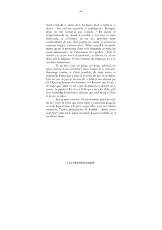 64
LUCIFER DÉMASQUÉ
front ceint de la mitre d'or. Sa figure était si belle et si
douce ! Son oeil me regardait si tendrement ! Pourquoi
donc ne me sentais-je pas consolé ? Et quand je
m'approchai de lui, quand je courbai la tète sous sa main
bénissante, je m'étonnai de ne pas éprouver cette
surabondance de joie, dont parlent les saints. Je demeurais
toujours inquiet, toujours triste. Même quand il me parla,
même quand il prononça d'une voix chantante et pure, les
mots sacramentels de l'absolution des péchés : Ego te
absolvo, je ne me sentis ni pardonné ; ni absous. Ce n'était
donc pas le Seigneur. C'était l'ennemi du Seigneur. Et je le
sais bien maintenant.
Et ce rêve était un piège, un piège infernal, un
piège destiné à me confirmer dans l'erreur et à m'écarter
davantage encore, si c'était possible, de cette sainte et
maternelle Église qui a reçu le pouvoir de lier et de délier.
Que de fois, depuis, je me suis dit : « Mais je suis absous par
lui ! Qu'ai-je besoin des hommes ? » Insensé que j'étais !
Aveugle que j'étais ! Il n'y a pas de pardon en dehors de la
source de pardon ! Et c'est à Celle qui a reçu les clefs, qu'il
faut demander l'absolution salutaire qui rend la vie à l'âme
et la joie au cœur.
J'en ai assez raconté. On peut suivre, grâce au récit
de ces rêves, la route que mon esprit a parcourue jusqu'au
seuil de l'occultisme. On peut surprendre, dans ses habiles
tentatives, l'action préparatoire de Lucifer : Anima nostra
sicut passer erepta est de laqueo venantium. Laqueus contritus est, et
nos liberati sumus.
 