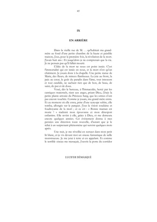 65
LUCIFER DÉMASQUÉ
IX
EN ARRIÈRE
Dans la vieille rue de M. . . qu'habitait ma grand-
mère au fond d'une petite chambre de la haute et paisible
maison, j'eus, pour la première fois, la révélation de la mort.
J'avais huit ans : Et jusqu'alors je ne comprenais que la vie.
Je ne pensais pas qu'il fallait mourir.
L'idée de la mort ne nous est point innée. C'est
l'immortalité qui est innée en nous, et la mort n'est qu'un
châtiment. Je jouais donc à la chapelle. Une petite statue de
Marie, des fleurs, de minces flambeaux. La joie au front, la
paix au cœur, le goût du paradis dans l'âme, tout innocent
et tout candide, ne sachant rien que de bon, de beau, de
saint, de pur et de doux.
Voué, dès le berceau, à l'Immaculée, bercé par les
cantiques maternels, riant aux anges, priant Dieu, j'étais la
petite plante arrosée du Précieux Sang, que les ormes n'ont
pas encore touchée. Comme je jouais, ma grand-mère entra.
Et au moment où elle entra, prise d'une syncope subite, elle
tomba, allongée sur le parquet. J'eus la vision soudaine et
foudroyante de la mort ; et ce cri : « Bonne maman est
morte ! » traduisit mon épouvante et mon désespoir
enfantins. Elle revint à elle, grâce à Dieu, et me demeura
encore quelques années. Cet événement donna à mes
pensées une direction toute nouvelle, d'autant que je le
reliai à un surprenant phénomène qui survint quelques mois
après.
Une nuit, je me réveillai en sursaut dans mon petit
lit blanc, et je vis devant moi un oiseau fantastique de taille
monstrueuse. Je me jetai à terre et en appelant. Et comme
le terrible oiseau me menaçait, j'ouvris la porte du corridor
 