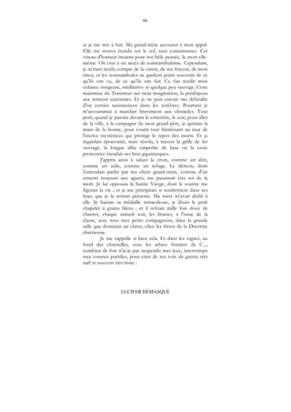 66
LUCIFER DÉMASQUÉ
et je me mis à fuir. Ma grand-mère accourut à mon appel.
Elle me trouva étendu sur le sol, sans connaissance. Cet
oiseau d'horreur incarna pour ma frêle pensée, la mort elle-
même. On crut à un accès de somnambulisme. Cependant,
je m'étais rendu compte de la vision, de ma frayeur, de mon
émoi, et les somnambules ne gardent point souvenir de ce
qu'ils ont vu, de ce qu'ils ont fait. Ce fait rendit mon
enfance songeuse, méditative et quelque peu sauvage. Cette
mainmise du Tentateur sur mon imagination, la prédisposa
aux terreurs nocturnes. Et je ne puis encore me défendre
d'un certain saisissement dans les ténèbres. Pourtant je
m'accoutumai à marcher bravement aux obstacles. Tout
petit, quand je passais devant le cimetière, le soir, pour aller
de la ville, à la campagne de mon grand-père, je quittais la
main de la bonne, pour courir tout frémissant au mur de
l'enclos mystérieux qui protège le repos des morts. Et je
regardais épouvanté, mais résolu, à travers la grille de fer
ouvragé, la longue allée emperlée de lune où la croix
protectrice étendait ses bras gigantesques.
J'appris ainsi à saluer la croix, comme un abri,
comme un asile, comme un refuge. Le démon, dont
j'entendais parler par ma chère grand-mère, comme d'un
ennemi toujours aux aguets, me paraissait être roi de la
mort. Je lui opposais la Sainte Vierge, dont le sourire me
figurait la vie ; et je me précipitais si tendrement dans ses
bras, que je la sentais présente. Ma mère m'avait dédié à
elle. Je baisais sa médaille miraculeuse, je disais le petit
chapelet à grains bleus ; et il m'était mille fois doux de
chanter, chaque samedi soir, les litanies, à l'issue de la
classe, avec tous mes petits compagnons, dans la grande
salle que dominait un christ, chez les frères de la Doctrine
chrétienne.
Je me rappelle si bien cela. Et dans les vignes, au
fond des charmilles, sous les arbres fruitiers de C...,
combien de fois n'ai-je pas suspendu mes jeux, interrompu
mes courses puériles, pour crier de ma voix de gamin très
naïf et souvent très triste :
 