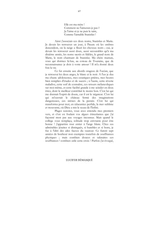 67
LUCIFER DÉMASQUÉ
Elle est ma mère !
Comment ne l'aimerais-je pas ?
Je l'aime et je ne puis le taire,
Comme l'aimable Stanislas !
Ainsi j'associais ces deux noms, Stanislas et Marie.
Je devais les retrouver un jour, à l'heure où les ombres
descendent, où la neige a fleuri les cheveux noirs ; oui, je
devais les retrouver aussi doux, aussi secourables qu'à ma
dixième année, les noms sacrés et fidèles, le grand nom de
Marie, le nom charmant de Stanislas. Ma chère maman,
vous qui dormez là-bas, au coteau de Touraine, que de
reconnaissance je dois à votre amour ! Il m'a donné deux
fois la vie.
Ce fut ensuite aux abords orageux de l'océan, que
je retrouvai les deux anges, le blanc et le noir. A l'un je dus
ma chaste adolescence, mes extatiques prières, mes heures
bien remplies d'études et de succès ; à l'autre, cette rêverie
maladive, cette soif de connaître, ces retours mélancoliques
sur moi-même, et cette facilité grande à me scinder en deux
êtres, dont le meilleur contrôlait le moins bon. C'est lui qui
me donnait l'esprit de doute, car il est le négateur. C'est lui
qui m'ouvrait le château fermé des imaginations
dangereuses, ces sirènes de la pensée. C'est lui qui
transforma pour moi, en éducatrice perfide, la mer sublime
et mouvante, où Dieu a mis le sceau de l'Infini.
Plages sonores, vous avez entendu mes premiers
vers, et c'est en foulant vos algues étincelantes que j'ai
façonné mon pas aux voyages inconnus. Mais quand le
collège vous remplaça, solitude trop enivrante pour être
bonne ! j'appartins tout entier à l'ange blanc. Chez ces
admirables jésuites si distingués, si humbles et si bons, je
fus à l'abri des ailes fauves du vautour. Ce furent sept
années de bonheur non exemptes toutefois de souffrances
physiques ; mais combien douces et salutaires ces
souffrances ! combien utile cette croix ! Parfois j'ai évoqué,
 