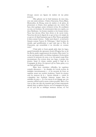 68
LUCIFER DÉMASQUÉ
j'évoque encore ces figures de maîtres de ma prime
jeunesse.
Elles glissent sur le fond lumineux de mon âme,
avec une sainte attirance : Clairet, Chazourne, Tissot, Blanc,
Desmoulins, du Bourg, noms de maîtres et de pères, de
protecteurs et d'amis, dont quelques-uns me voient d'en
haut, dont quelques autres m'aiment ici-bas. Ils excellaient
en tout, ces hommes. Ils entretenaient dans nos esprits, ces
deux flambeaux : les bonnes manières et les bonnes lettres.
Nous leur devons d'être bien élevés et de savoir écrire.
Nous leur devons le dégoût de ce qui est bas et le mépris de
ce qui est vil. Quel humaniste que ce Père Tissot, qui parlait
le latin comme Cicéron - Tullius noster disait-il - et écrivait le
français comme l'auteur de Télémaque ! Quel homme du
monde, quel gentilhomme et quel saint que ce Père de
Chazourne, qui ressemblait à un chevalier en soutane
noire !
C'était pitié et j'avais grande pitié, dans les loges,
quand j'entendais des ignorants, frottés d'Eugène Sue ou de
feu Ravin, parler saugrenument des jésuites. Dieu merci ! je
ne me suis jamais mêlé à ces bêtises malsaines. J'ai du moins
conservé la mémoire du cœur, et je n'ai jamais rougi d'être
reconnaissant. J'en reviens donc aux loges, à propos des
jésuites. Satan s'y donne carrière quand il s'agit de la
Compagnie de Jésus. J'ai éprouvé q'il ne l'aime guère, et je
sais bien qu'il la redoute.
Dans leurs circulaires officielles, les suprêmes
conseils dénoncent « les disciples de Loyola revêtus de
multiples travestissements » , et les accusent de livrer un
suprême assaut aux sociétés modernes. Tantôt les jésuites
sont les meneurs de la « faction cléricale » ; tantôt ils
« répandent leur fourberie haineuse jusque dans les
entrailles du pays » . Et c'est encore là un langage que son
caractère officiel rend le moins violent possible. Mais si l'on
veut se faire une idée des insanités que la franc-maçonnerie
répand, dans sa sphère d'action, sur la Compagnie de Jésus,
on n'a qu'à lire ce mirifique morceau suivant, où l'on
 