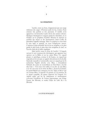 6
LUCIFER DÉMASQUÉ
I
LE SÉRAPHIN
Lucifer, avant sa chute, n'appartenait pas aux rangs
inférieurs des anges. L'Écriture parle de lui, comme d'une
créature très parfaite et très puissante. Il semble avoir
appartenu à la hiérarchie la plus élevée des armées célestes.
Quelques théologiens le rangent parmi les chérubins, en se
fondant sur le prophète Ezéchiel. D'autres le classent au
nombre des trônes et des dominations. Saint Cyrille de
Jérusalem l'appelle archange. Mais il a employé ce mot dans
le sens large et général, où nous l'employons encore.
L'opinion la plus probable fait de lui un séraphin, et le plus
grand, le plus beau, le plus élevé des séraphins, le chef, ou
l'un des chefs de la milice angélique.
Quel péché causa la chute de Lucifer ? L'orgueil,
suivant le sens commun des théologiens, qui appuient leur
opinion sur la Bible et sur les saints Pères. Un orgueil
propre et spécifique, comme le dit Suarez, un orgueil qui
engendra en lui non pas un appétit désordonné de la double
béatitude naturelle et surnaturelle, mais un orgueil qui lui fit
rechercher l'égalité absolue avec Dieu. « J'escaladerai
l'altitude des nuées. Je ressemblerai au Très-Haut », lui fait
dire Isaïe. « Ton cœur s'est enflé et tu as dit : Je suis Dieu
et je me suis assis sur le trône de Dieu », dit de lui Ezéchiel.
Et quand Michel son vainqueur, lui crie : Quis ut Deus ! qui
est comme Dieu ! il répond à la pensée et à la tentative de
ce grand coupable, du prince réprouvé de l'orgueil. Un
orgueil enfin, qui lui fit ardemment et insolemment
convoiter l'excellence de l'union hypostatique, qui d'ange
l'aurait fait Divinité, et rendu l'objet du culte dû à la
Divinité.
 