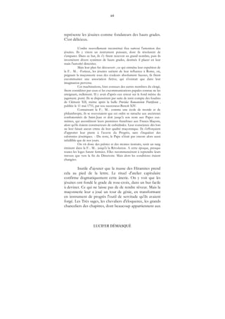 69
LUCIFER DÉMASQUÉ
représente les jésuites comme fondateurs des hauts grades.
C'est délicieux.
L'ordre nouvellement reconstitué fixa surtout l'attention des
jésuites. Ils y virent un instrument puissant, dont ils résolurent de
s'emparer. Dans ce but, ils s'y firent recevoir en grand nombre, puis ils
inventèrent divers systèmes de hauts grades, destinés il placer en leur
main l'autorité directrice.
Mais leur plan fut découvert ; ce qui entraîna leur expulsion de
la F... M... -Furieux, les jésuites usèrent de leur influence à Rome, où,
peignant la maçonnerie sous des couleurs absolument fausses, ils firent
excommunier une association fictive, qui n'existait que dans leur
imagination perverse.
Ces machinations, bien connues des autres membres du clergé,
firent considérer par ceux-ci les excommunications papales connue ne les
atteignant, nullement. II y avait d'après eux erreur sur le fond même du
jugement. porté. Ils se dispensèrent par suite de tenir compte des foudres
de Clément XII, même après la bulle Providas Romanorum Pontificum ,
publiée le 11 mai 1751, par sou successeur Benoît XIV.
Connaissant la F... M... comme une école de morale et de
philanthropie, ils se souvenaient que cet ordre se rattache aux anciennes
confraternités de Saint-Jean et doit jusqu’à son nom aux Papes eux-
mêmes, qui accordèrent leurs premières franchises aux Francs-Maçons,
alors qu'ils étaient constructeurs de cathédrales. Leur conscience dès lors
ne leur faisait aucun crime de leur qualité maçonnique. Ils s'efforçaient
d'apporter leur pierre à l’œuvre du Progrès, sans s'inquiéter des
calomnies jésuitiques. - Du reste, le Pape n'était pas encore alors aussi
infaillible que de nos jours.
On vit donc des prêtres et des moines instruits, tenir un rang
éminent dans la F... M... jusqu'à la Révolution. A cette époque, presque
toutes les loges furent fermées. Elles recommencèrent à reprendre leurs
travaux que vers la fin du Directoire. Mais alors les conditions étaient
changées.
Inutile d'ajouter que la masse des Hiramites prend
cela au pied de la lettre. Le rituel d'atelier capitulaire
confirme dogmatiquement cette ânerie. On y voit que les
jésuites ont fondé le grade de rose-croix, dans un but facile
à deviner. Ce qui ne laisse pas de de rendre rêveur. Mais la
maçonnerie leur a joué un tour de génie, en transformant
en instrument de progrès l'outil de servitude qu'ils avaient
forgé. Les Très sages, les chevaliers d'éloquence, les grands
chanceliers des chapitres, dont beaucoup appartiennent aux
 