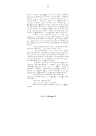 70
LUCIFER DÉMASQUÉ
classes cultivées, dont plusieurs sont avocats, médecins,
professeurs, hommes de lettres ou anciens élèves des Pères,
croient-ils, eux, à cette bourde colossale ? Hélas non ! La
démentent-ils ? Hélas non ! Celui qui a rédigé le rituel y
croyait-il ? moins encore ! Mais cela est d'un bel et
prodigieux effet. Et ne faut-il pas bien savoir mentir, quand
on appartient à l'école du Seigneur des mensonges ? Un
soir, en sortant d'un chapitre de province, un de mes amis
eut la conversation suivante avec l'un des chevaliers rose-
croix qui appartiennent à la catégorie des gobe-mouches :
- Très cher chevalier, disait le rose-croix naïf,
imaginez-vous que j'étais opposé aux hauts grades, et que je
n'ai sollicité mon initiation capitulaire ; que lorsque le frère
X..., qui est très savant, comme vous savez, m'a affirmé que
les chapitre, avaient pour but de combattre les disciples de
Loyola.
- Comment cela, fit mon ami, en souriant, très cher
chevalier ? N'avez-vous pas entendu lire le rituel ?
- C'est justement ce que je veux dire, répond
l'autre. Les jésuites avaient fondé le grade pour accaparer à
leur profit la maçonnerie, mais Cromwell et Frédéric II les
ont chassé, et ont donné le vrai grade aux vrais maçons. De
sorte que les jésuites ont été bien joués. Et maintenant nous
les combattons avec leurs propres armes.
- Voyons, voyons, très cher chevalier, reprit mon
sceptique ami, Cromwell et Frédéric II ne sont pas
contemporains. Cromwell vivait au XVIIe siècle, et
Frédéric au XVIIIe. Comment donc ont-ils pu expulser les
jésuites des chapitres ? Je vous ferai remarquer aussi que
l'organisation capitulaire est bien postérieure à Cromwell.
- Vous êtes dans l'erreur, mon très cher frère,
répliqua le naïf. Le frère X... n'a pas pu se tromper. Puis
c'est écrit.
- Où donc ? dit mon ami.
- Je ne sais pas où, mais c'est écrit.
Et là-dessus le naïf scandalisé quitta le sceptique
amusé.
 