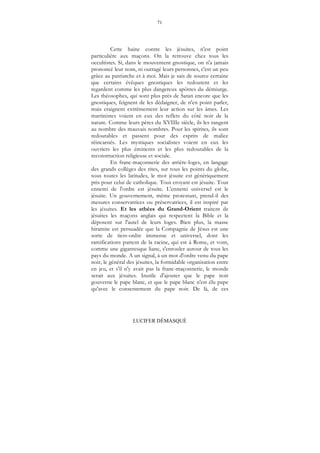 71
LUCIFER DÉMASQUÉ
Cette haine contre les jésuites, n'est point
particulière aux maçons. On la retrouve chez tous les
occultistes. Si, dans le mouvement gnostique, on n'a jamais
prononcé leur nom, ni outragé leurs personnes, c'est un peu
grâce au patriarche et à moi. Mais je sais de source certaine
que certains évêques gnostiques les redoutent et les
regardent comme les plus dangereux apôtres du démiurge.
Les théosophes, qui sont plus près de Satan encore que les
gnostiques, feignent de les dédaigner, de n'en point parler,
mais craignent extrêmement leur action sur les âmes. Les
martinistes voient en eux des reflets du côté noir de la
nature. Comme leurs pères du XVIIIe siècle, ils les rangent
au nombre des mauvais nombres. Pour les spirites, ils sont
redoutables et passent pour des esprits de malice
réincarnés. Les mystiques socialistes voient en eux les
ouvriers les plus éminents et les plus redoutables de la
reconstruction religieuse et sociale.
En franc-maçonnerie des arrière-loges, en langage
des grands collèges des rites, sur tous les points du globe,
sous toutes les latitudes, le mot jésuite est génériquement
pris pour celui de catholique. Tout croyant est jésuite. Tout
ennemi de l'ordre est jésuite. L'ennemi universel est le
jésuite. Un gouvernement, même protestant, prend-il des
mesures conservatrices ou préservatrices, il est inspiré par
les jésuites. Et les athées du Grand-Orient traitent de
jésuites les maçons anglais qui respectent la Bible et la
déposent sur l'autel de leurs loges. Bien plus, la masse
hiramite est persuadée que la Compagnie de Jésus est une
sorte de tiers-ordre immense et universel, dont les
ramifications partent de la racine, qui est à Rome, et vont,
comme une gigantesque liane, s'enrouler autour de tous les
pays du monde. A un signal, à un mot d'ordre venu du pape
noir, le général des jésuites, la formidable organisation entre
en jeu, et s'il n'y avait pas la franc-maçonnerie, le monde
serait aux jésuites. Inutile d'ajouter que le pape noir
gouverne le pape blanc, et que le pape blanc n'est élu pape
qu'avec le consentement du pape noir. De là, de ces
 