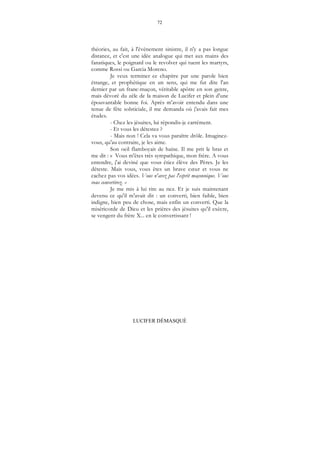 72
LUCIFER DÉMASQUÉ
théories, au fait, à l'évènement sinistre, il n'y a pas longue
distance, et c'est une idée analogue qui met aux mains des
fanatiques, le poignard ou le revolver qui tuent les martyrs,
comme Rossi ou Garcia Moreno.
Je veux terminer ce chapitre par une parole bien
étrange, et prophétique en un sens, qui me fut dite l'an
dernier par un franc-maçon, véritable apôtre en son genre,
mais dévoré du zèle de la maison de Lucifer et plein d'une
épouvantable bonne foi. Après m'avoir entendu dans une
tenue de fête solsticiale, il me demanda où j'avais fait mes
études.
- Chez les jésuites, lui répondis-je carrément.
- Et vous les détestez ?
- Mais non ! Cela va vous paraître drôle. Imaginez-
vous, qu'au contraire, je les aime.
Son oeil flamboyait de haine. Il me prit le bras et
me dit : « Vous m'êtes très sympathique, mon frère. A vous
entendre, j'ai deviné que vous étiez élève des Pères. Je les
déteste. Mais vous, vous êtes un brave cœur et vous ne
cachez pas vos idées. Vous n'avez pas l'esprit maçonnique. Vous
vous convertirez. »
Je me mis à lui rire au nez. Et je suis maintenant
devenu ce qu'il m'avait dit : un converti, bien faible, bien
indigne, bien peu de chose, mais enfin un converti. Que la
miséricorde de Dieu et les prières des jésuites qu'il exècre,
se vengent du frère X... en le convertissant !
 