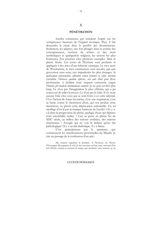 73
LUCIFER DÉMASQUÉ
X
PÉNÉTRATION
Lucifer commence par entraîner l'esprit sur les
vertigineuses hauteurs de l'orgueil mystique. Puis, il fait
descendre la chair, dans le gouffre des abominations.
Seulement, les adeptes, une fois plongés dans la sentine des
concupiscences, revêtent de termes et des mots
symboliques et quelquefois religieux, les actions les plus
honteuses. J'en pourrais citer plusieurs exemples. Mais la
plume hésite. Les textes de l'Ecriture sont profanés et
appliqués à des actes d'une lubricité satanique. Le mot sacré
de l'Eucharistie, le mot communion sont accolés, par une
perversion sans nom, aux impudicités les plus étranges. In
quibusdam conventiculis, adoratur semen hominis in calice selectum
crystallino. Horresco quidem referens, sed ante illud genu flexo,
prosternantur, et foetidum istud, tanquam sacrosanctus sanguis
Domini, per modum communionis sumitur. Je ne puis en dire plus
long. Ce n'est pas l'imagination la plus effrénée qui a pu
concevoir de telles horreurs. Ce n'est pas la folie. Il n'y avait
aucune folie chez ceux qui se sont livrés à ce culte infernal.
C'est l'action de Satan lui-même, c'est son inspiration, c'est
sa haine contre le Sacrement divin, qui ont produit cette
aberration, ou plutôt cette dépravation redoutable. Un tel
sacrilège n'est-il pas la marque haineuse de Lucifer ? Et y a-
t-il dans la progression du péché, quelque chose qui dépasse
cette insondable malice ? Ceci se passe en pleine fin du
XIX° siècle, au milieu des nations civilisées, des nations
chrétiennes ! Aveugle qui ne voit là dedans qu'un fait
pathologique ! Il y a un fait diabolique. Il y a Satan.
C'est généralement par le spiritisme que
commencent les manifestations personnelles du Maudit. Je
cite un passage de la confession d'un ami :
Ma maison regardais la Jordane. A l'horizon, les Monts
d'Auvergne découpaient le ciel. Je me souviens qu'une nuit, rentrant d'un
bal officiel, comme je montais la rampe que dominait cette maison, je vis
 