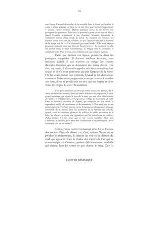 74
LUCIFER DÉMASQUÉ
une forme d'animal descendre de la muraille dans le fossé qui bordait la
route. La lune éclairait en plein. Je vis très bien que l'animal n'appartenait
à aucune espèce connue. Depuis quelques mois, Je me livrais aux
pratiques du spiritisme. Très ému, je poussai la porte et me mis en hâte à
gravir l'escalier conduisant à ma chambre. Soudain, j'entendis le
roulement sonore d'une boule de métal. Au moment où j'entrais, ma
femme, assise dans son lit, effrayée, et que j'aperçus très pâle à la clarté
de la lampe me dit : « Tu n'entends pas cette boule ? Elle roule depuis
plusieurs minutes, sans que j'aie pu l'apercevoir » . Au moment où elle
me parlait ainsi, le bruit recommença, se dirigea vers la cheminée et
sembla monter. Puis il cessa. J'eus l'impression que c'était le démon.
L'ami qui écrivait ces lignes, persévéra dans les
pratiques coupables. Il devient médium écrivain, puis
médium auditif. Il eut souvent en songe des visions
d'esprits féminins, qui se donnaient des noms divers. Une
fois, un matin, il s'entendit appeler très haut sa maison était
isolée, et il n'y avait personne qui pût l'appeler de la sorte.
On lui avait donné son prénom. Quand je lui demandais
comment l'obsession progressive avait pu arriver â envahir
son âme, il me ré pondit par un mot qui me frappa et dont
il me développa le sens : Pénétration.
Je ne puis employer un mot qui rende mieux ma pensée, dit-il.
As-tu quelquefois ressenti, dans les lueurs dolentes du crépuscule, à cette
phase incertaine qui sépare le jour de la nuit, par une série décroissante
de teintes et d'impression, ce langoureux vertige du couchant, et cette
lente et intensive invasion de l'esprit, qui compose un état mixte et
cependant unifié, de sentiments et de sensations ? C'est ainsi que je me
sentais pénétré. Ou bien encore, as-tu remarqué ce changement presque
insensible de la nature, dans les variations de la lumière qui défaille,
quand, entre le couchant glorieux du soleil et la molle ascension de la
lune, les choses revêtent une apparence qui les transforme en ombres
d'elles-mêmes ? C'est ainsi que je me voyais modifié. Mon moi
s'atténuait, se défilait, pour ainsi dire s'amincissait et se prolongeait. As-tu
remarqué cela en toi-même ?
Certes, j'avais senti et remarqué cela. C'est, l'acedia
des anciens Pères du désert ; et, c'est, suivant l'heure ou se
produit le phénomène, le démon du soir ou le démon du
midi qui agissent. C'est la malice des esprits de l'air qui se
communique et s'insinue, poison délicieusement morbide
qui circule dans les veines et que charrie le sang. C'est la
 