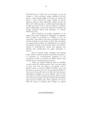 75
LUCIFER DÉMASQUÉ
PÉNÉTRATION. Au fond, c'est un état impur, un état de
volupté : « Don corrompu, vestige, emblème d'un autre
amour..., fleur humide, grappe de la vigne où montent les
désirs. » Alors naissent les songes éveillés de formes
païennes entrevues. Alors Aphrodite et Diane, les fées, les
elfes et les ondines passent et vacillent dans les prestiges de
la clarté qui meurt et de la lune qui bleuit les sommets.
Alors la Mythologie, comme une succession de tableaux de
mirage, prolonge devant l’œil ensorcelé, ses théories
blanches et roses.
Alors s'avancent, en groupes inquiétants et qui
attirent, les visions imaginatives imprégnées de langueur.
Alors s'endort la conscience et s'allume le feu des
convoitises. Alors l'idée se fait forme et peuple les avenues
de l'âme de démons et de sirènes. Comme elles sont fatales
aux organisations sensibles qui s'abandonnent, ces minutes
visionnaires ! Comme le cœur fasciné suit les yeux séduits !
Comme la PÉNÉTRATION monte, flot inaperçu tout
d'abord, puis entrelacement de vagues chantantes et
lascives.
Vers la seizième année, s'inaugure cette période
fatale. Tantôt un refrain de poète chante dans la mémoire ;
et Lamartine est souverainement dangereux en ces
occurrences. Tantôt un souvenir de tableau entrevu dans
quelque musée, se projette hors du cerveau.
Tantôt une mélodie fallacieuse éclate en cristallins
accords, autour des oreilles abusées. Cette voix qui soupire
en nous, cette voix qui chante et qui pleure, nous la
prenons pour un souvenir affaibli de l'Eden, pour une
promesse ou pour un aveu. Ah ! nous reculerions d'effroi, si
nous savions de qui elle vient et où elle tend. Lentement, la
pénétration accomplit son oeuvre délétère. Puis un beau
jour, l'âme est saturée comme une éponge, dont les pores
ont bu l'eau qui la gonfle. Et il faut la main rude de la Grâce
pour presser et rendre saine, l'âme endolorie. Et seul, le
Soleil de justice et d'amour, peut dissiper en vapeurs
 