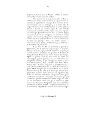 76
LUCIFER DÉMASQUÉ
fugitives, la liqueur dont le Maudit a imbibé la créature
immortelle, rachetée parle Fils de Dieu.
C'est surtout aux époques automnales et dans les
effluves des douces nuits d'octobre, que je ressentais les
atteintes de la pénétration satanique. Si la couronne du soir
s'assombrissait sur les montagnes, si la main pâle du
crépuscule épandait ses améthystes dans les vallées ; j'allais,
rêveur et fuyant les hommes, épris de cette solitude
mauvaise où tourbillonnent les esprits noirs, sous l'opacité
des ombrages. J'entendais mourir dans le lointain, l'appel
des pasteurs, le cri des troupeaux, la rumeur du travail
agreste ; et à mesure que les pans du ciel s'enténébraient et
que les sites de la terre se voilaient de brumes, j'entrais dans
le pays des prestiges. Avec une facilité extrême à
m'absorber dans la chimère, j'oubliais tout, et. je me livrais à
la PÉNÉTRATION, à l'ennemi.
Il est bon de dire ici comment se passait ce
phénomène, afin de prémunir les jeunes gens et les jeunes
filles qui liront ces pages, contre la rêverie qui les guette, et
dont la main les conduirait aux gouffres de la chair, de
l'orgueil et de la désespérance, par les chemins des mirages.
Qu'ils se gardent aussi de trop hanter les livres des
romantiques. Qu'ils se gardent, si leur âme est tendre et leur
imagination ardente, de ces ouvrages où excelle le génie
d'un Chateaubriand, d'un Lamartine, d'un Sainte-Beuve.
Certes, la foi a de hautes obligations au grand homme qui a
écrit le Génie du Christianisme, au pèlerin de l'Itinéraire, au
poète d'Atala. Nul plus que moi, ne l'admira. Nul ne pourra
l'aimer comme je l'ai aimé. Mais il n'est pas prudent de le
placer dans toutes les mains. Et il faut une expérience déjà
forte, une discrétion déjà affinée, un âge déjà avancé, pour
que la lèvre puisse boire, sans danger, tout le breuvage, qu'il
a offert aux générations littéraires, dans la coupe d'or ciselé
de son merveilleux talent. Mais que la jeunesse se garde
surtout de Baudelaire. Nul poème n'est plus subtilement
mortel que ses Fleurs du Mal. L'inspiration luciférienne est
là tout entière. Edgard Poë et lui sont deux aides choisis par
 