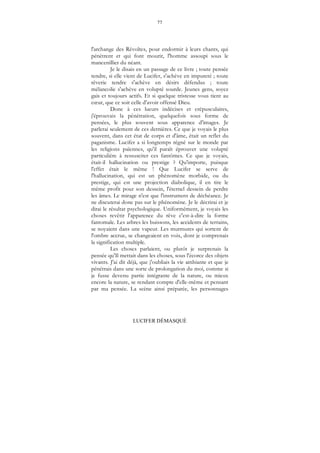 77
LUCIFER DÉMASQUÉ
l'archange des Révoltes, pour endormir à leurs chants, qui
pénètrent et qui font mourir, l'homme assoupi sous le
mancenillier du néant.
Je le disais en un passage de ce livre ; toute pensée
tendre, si elle vient de Lucifer, s'achève en impureté ; toute
rêverie tendre s'achève en désirs défendus ; toute
mélancolie s'achève en volupté sourde. Jeunes gens, soyez
gais et toujours actifs. Et si quelque tristesse vous tient au
cœur, que ce soit celle d'avoir offensé Dieu.
Donc à ces lueurs indécises et crépusculaires,
j'éprouvais la pénétration, quelquefois sous forme de
pensées, le plus souvent sous apparence d'images. Je
parlerai seulement de ces dernières. Ce que je voyais le plus
souvent, dans cet état de corps et d'âme, était un reflet du
paganisme. Lucifer a si longtemps régné sur le monde par
les religions païennes, qu'il paraît éprouver une volupté
particulière à ressusciter ces fantômes. Ce que je voyais,
était-il hallucination ou prestige ? Qu'importe, puisque
l'effet était le même ! Que Lucifer se serve de
l'hallucination, qui est un phénomène morbide, ou du
prestige, qui est une projection diabolique, il en tire le
même profit pour son dessein, l'éternel dessein de perdre
les âmes. Le mirage n'est que l'instrument de déchéance. Je
ne discuterai donc pas sur le phénomène. Je le décrirai et je
dirai le résultat psychologique. Uniformément, je voyais les
choses revêtir l'apparence du rêve c'est-à-dire la forme
fantomale. Les arbres les buissons, les accidents de terrains,
se noyaient dans une vapeur. Les murmures qui sortent de
l'ombre accrue, se changeaient en voix, dont je comprenais
la signification multiple.
Les choses parlaient, ou plutôt je surprenais la
pensée qu'Il mettait dans les choses, sous l'écorce des objets
vivants. J'ai dit déjà, que j'oubliais la vie ambiante et que je
pénétrais dans une sorte de prolongation du moi, comme si
je fusse devenu partie intégrante de la nature, ou mieux
encore la nature, se rendant compte d'elle-même et pensant
par ma pensée. La scène ainsi préparée, les personnages
 