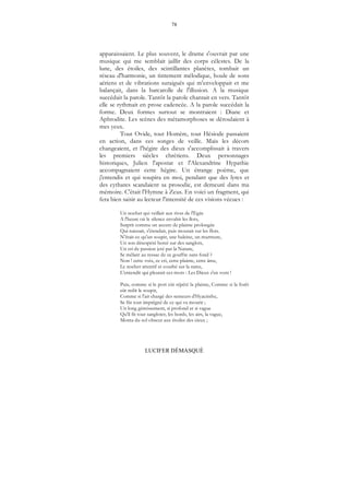 78
LUCIFER DÉMASQUÉ
apparaissaient. Le plus souvent, le drame s'ouvrait par une
musique qui me semblait jaillir des corps célestes. De la
lune, des étoiles, des scintillantes planètes, tombait un
réseau d'harmonie, un tintement mélodique, houle de sons
aériens et de vibrations suraiguës qui m'enveloppait et me
balançait, dans la barcarolle de l'illusion. A la musique
succédait la parole. Tantôt la parole chantait en vers. Tantôt
elle se rythmait en prose cadencée. A la parole succédait la
forme. Deux formes surtout se montraient : Diane et
Aphrodite. Les scènes des métamorphoses se déroulaient à
mes yeux.
Tout Ovide, tout Homère, tout Hésiode passaient
en action, dans ces songes de veille. Mais les décors
changeaient, et l'hégire des dieux s'accomplissait à travers
les premiers siècles chrétiens. Deux personnages
historiques, Julien l'apostat et l'Alexandrine Hypathie
accompagnaient cette hégire. Un étrange poème, que
j'entendis et qui soupira en moi, pendant que des lyres et
des cythares scandaient sa prosodie, est demeuré dans ma
mémoire. C'était l'Hymne à Zeus. En voici un fragment, qui
fera bien saisir au lecteur l'intensité de ces visions vécues :
Un nocher qui veillait aux rives de l'Egée
A l'heure où le silence envahit les îlots,
Surprit comme un accent de plainte prolongée
Qui naissait, s'étendait, puis mourait sur les flots.
N'était-ce qu'un soupir, une haleine, un murmure,
Un son désespéré bercé sur des sanglots,
Un cri de passion jeté par la Nature,
Se mêlant au ressac de ce gouffre sans fond ?
Non ! cette voix, ce cri, cette plainte, cette âme,
Le nocher attentif et courbé sur la rame,
L'entendit qui pleurait ces mots : Les Dieux s'en vont !
Puis, comme si le port eût répété la plainte, Comme si la forêt
eût redit le soupir,
Comme si l'air chargé des senteurs d'Hyacinthe,
Se fût tout imprégné de ce qui va mourir ;
Un long gémissement, si profond et si vague
Qu'il fit tout sangloter, les bords, les airs, la vague,
Monta du sol obscur aux étoiles des cieux ;
 