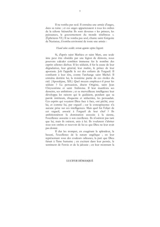 7
LUCIFER DÉMASQUÉ
Il ne tomba pas seul. Il entraîna une armée d'anges,
dans sa ruine ; et ces anges appartenaient à tous les ordres
de la céleste hiérarchie Ils sont devenus « les princes, les
puissances, le gouvernement du monde ténébreux ».
(Éphésiens VI.) Il ne tomba pas seul, chante saint Grégoire
de Nazianze, il tomba environné de toute une armée :
Haud solus cecidit, verum agmine septus Ingenti.
Si, d'après saint Mathieu et saint Marc, une seule
âme peut être obsédée par une légion de démons, nous
pouvons calculer combien immense fut le nombre des
esprits célestes déchus. Il les séduisit, il fut la cause de leur
dégradation, leur général, leur maître, le prince de leur
apostasie. Job l'appelle le roi des enfants de l'orgueil. Il
combattit à leur tête, contre l'archange saint Michel. Il
entraîna derrière lui, la troisième partie de ces étoiles du
ciel. (Apocalypse, XII.) Quel moyen employa-t-il pour les
séduire ? La persuasion, disent Origène, saint Jean
Chrysostôme et saint Ambroise. Il leur manifesta ses
desseins, ses ambitions ; et sa merveilleuse intelligence leur
développa les raisons qui le guidaient, pendant que sa
parole intérieure, éloquente et séductrice, les persuadait.
Ces esprits qui voyaient Dieu face à face, ont péché, avec
lui, et comme lui, par orgueil ; car la concupiscence n'a
aucune prise sur ces intelligences. Mais quel fut l'objet de
cet orgueil, associé à l'orgueil de leur chef ? Ils
ambitionnèrent la domination associée à la sienne,
l'excellence associée à son excellence. Ils n'osèrent pas tant
que lui, mais ils osèrent, unis à lui. Ils voulurent s'abriter
sous son ombre et recevoir de lui ce que Dieu ne leur avait
pas donné.
Il dut les tromper, en exagérant la splendeur, la
beauté, l'excellence de la nature angélique ; en leur
représentant sous des couleurs odieuses, la part que Dieu
faisait à l'âme humaine ; en excitant dans leur pensée, le
sentiment de l'envie et de la jalousie ; en leur montrant la
 