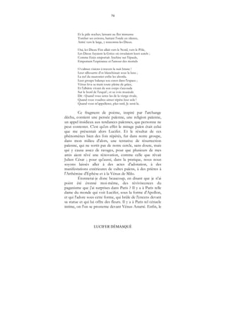 79
LUCIFER DÉMASQUÉ
Et le pâle nocher, laissant au flot immense
Tomber ses avirons, battant l'onde en silence,
Attiré vers le large, y rencontra les Dieux.
Oui, les Dieux S'en allait vers le Nord, vers le Pôle,
Les Dieux fuyaient la Grèce où croulaient leurs autels ;
Comme Enée emportait Anchise sur l'épaule,
Emportant l'espérance et l'amour des mortels
O calmes visions à travers la nuit brune !
Leur silhouette d'or blanchissait sous la lune ;
La nef du nautonier enfin les aborda.
Leur groupe balança sou essor dans l'espace ;
Vénus leva sa main toute pleine de grâce,
Et l'albâtre vivant de son corps s'accouda
Sur le bord de l'esquif ; et sa voix musicale
Dit : Quand vous serez las de la vierge rivale,
Quand vous voudrez aimer répète-leur cela !
Quand vous m'appellerez, plus tard, Je serai la.
Ce fragment de poème, inspiré par l'archange
déchu, contient une pensée païenne, une religion païenne,
un appel insidieux aux tendances païennes, que personne ne
peut contester. C'est qu'en effet le mirage païen était celui
que me présentait alors Lucifer. Et le résultat de ces
phénomènes bien des fois répétés, fut dans notre groupe,
dans mon milieu d'alors, une tentative de résurrection
païenne, qui ne sortit pas de notre cercle, sans doute, mais
qui y causa assez de ravages, pour que plusieurs de mes
amis aient rêvé une rénovation, comme celle que rêvait
Julien César ; pour qu'aussi, dans la pratique, nous nous
soyons laissés aller à des actes d'adoration, à des
manifestations extérieures de cultes païens, à des prières à
l'Arthémise d'Ephèse et à la Vénus de Milo.
Étonnerai-je donc beaucoup, en disant que je n'ai
point été étonné moi-même, des réviviscences du
paganisme que j'ai surprises dans Paris ? Il y a à Paris telle
dame du monde qui voit Lucifer, sous la forme d'Apollon,
et qui l'adore sous cette forme, qui brûle de l'encens devant
sa statue et qui lui offre des fleurs. Il y a à Paris tel cénacle
intime, on l'on se prosterne devant Vénus Astarté. Enfin, le
 
