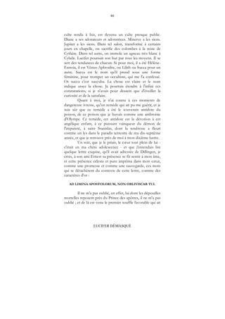 80
LUCIFER DÉMASQUÉ
culte rendu à Isis, est devenu un culte presque public.
Diane a ses adorateurs et adoratrices. Minerve a les siens.
Jupiter a les siens. Dans tel salon, transformé à certains
jours en chapelle, on sacrifie des colombes à la reine de
Cythère. Dans tel autre, on immole un agneau très blanc à
Cybèle. Lucifer poursuit son but par tous les moyens. Il se
sert des tendances de chacun. Si pour moi, il a été Hélène-
Ennoia, il est Vénus-Aphrodite, ou Lilith ou Succa pour un
autre. Succa est le nom qu'il prend sous une forme
féminine, pour tromper un occultiste, qui me l'a confessé.
Or succa c'est succuba. La chose est claire et le nom
indique assez la chose. Je pourrais étendre à l'infini ces
constatations, si je n'avais pour dessein que d'éveiller la
curiosité et de la satisfaire.
Quant à moi, je n'ai connu à ces moments de
dangereuse ivresse, qu'un remède qui ait pu me guérir, et je
suis sûr que ce remède a été le souverain antidote du
poison, de ce poison que je buvais comme une ambroisie
d'Olympe. Ce remède, cet antidote est la dévotion à cet
angélique enfant, à ce puissant vainqueur du démon de
l'impureté, à saint Stanislas, dont la tendresse a fleuri
comme un lys dans le paradis terrestre de ma dix-septième
année, et que je retrouve près de moi à mon dixième lustre.
Un soir, que je le priais, le cœur tout plein de lui -
c'était en ma chère adolescence - et que j'entendais lire
quelque lettre exquise, qu'il avait adressée de Dillingen, je
crois, à son ami Ernest sa présence se fit sentir à mon âme,
et cette présence céleste et pure imprima dans mon cœur,
comme une promesse et comme une sauvegarde, ces mots
qui se détachèrent du contexte de cette lettre, comme des
caractères d'or :
AD LIMINA APOSTOLORUM, NON OBLIVISCAR TUI.
Il ne m'a pas oublié, en effet, lui dont les dépouilles
mortelles reposent près du Prince des apôtres, il ne m'a pas
oublié ; et de là est venu le premier souffle favorable qui ait
 