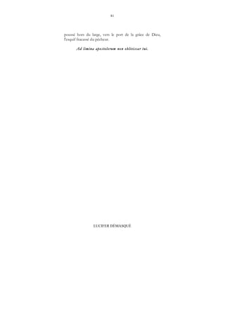 81
LUCIFER DÉMASQUÉ
poussé hors du large, vers le port de la grâce de Dieu,
l'esquif fracassé du pêcheur.
Ad limina apostolorum non obliviscar tui.
 