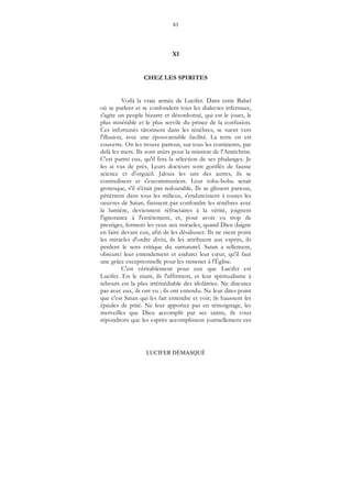 83
LUCIFER DÉMASQUÉ
XI
CHEZ LES SPIRITES
Voilà la vraie armée de Lucifer. Dans cette Babel
où se parlent et se confondent tous les dialectes infernaux,
s'agite un peuple bizarre et désordonné, qui est le jouet, le
plus misérable et le plus servile du prince de la confusion.
Ces infortunés tâtonnent dans les ténèbres, se ruent vers
l'illusion, avec une épouvantable facilité. La terre en est
couverte. On les trouve partout, sur tous les continents, par
delà les mers. Ils sont mûrs pour la mission de l'Antéchrist.
C'est parmi eux, qu'il fera la sélection de ses phalanges. Je
les ai vus de près. Leurs docteurs sont gonflés de fausse
science et d'orgueil. Jaloux les uns des autres, ils se
contredisent et s'excommunient. Leur tohu-bohu serait
grotesque, s'il n'était pas redoutable. Ils se glissent partout,
pénètrent dans tous les milieux, s'endurcissent à toutes les
oeuvres de Satan, finissent par confondre les ténèbres avec
la lumière, deviennent réfractaires à la vérité, joignent
l'ignorance à l'entêtement, et, pour avoir vu trop de
prestiges, ferment les yeux aux miracles, quand Dieu daigne
en faire devant eux, afin de les désabuser. Ils ne nient point
les miracles d'ordre divin, ils les attribuent aux esprits, ils
perdent le sens critique du surnaturel. Satan a tellement,
obscurci leur entendement et endurci leur cœur, qu'il faut
une grâce exceptionnelle pour les ramener à l'Église.
C'est véritablement pour eux que Lucifer est
Lucifer. En le niant, ils l'affirment, et leur spiritualisme à
rebours est la plus irrémédiable des idolâtries. Ne discutez
pas avec eux, ils ont vu ; ils ont entendu. Ne leur dites point
que c'est Satan qui les fait entendre et voir; ils haussent les
épaules de pitié. Ne leur apportez pas en témoignage, les
merveilles que Dieu accomplit par ses saints, ils vous
répondront que les esprits accomplissent journellement ces
 