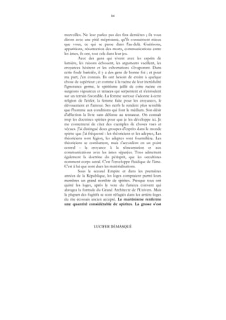 84
LUCIFER DÉMASQUÉ
merveilles. Ne leur parlez pas des fins dernières ; ils vous
diront avec une pitié méprisante, qu'ils connaissent mieux
que vous, ce qui se passe dans l'au-delà. Guérisons,
apparitions, résurrection des morts, communications entre
les âmes, ils ont, tout cela dans leur jeu.
Avec des gens qui vivent avec les esprits de
lumière, les raisons échouent, les arguments vacillent, les
croyances hésitent et les exhortations s'évaporent. Dans
cette foule bariolée, il y a des gens de bonne foi ; et pour
ma part, j'en connais. Ils ont besoin de croire à quelque
chose de supérieur ; et comme à la racine de leur incrédulité
l'ignorance germe, le spiritisme jaillit de cette racine en
surgeons vigoureux et tenaces qui serpentent et s'enroulent
sur un terrain favorable. La femme surtout s'adonne à cette
religion de l'enfer, la femme faite pour les croyances, le
dévouement et l'amour. Ses nerfs la rendent plus sensible
que l'homme aux conditions qui font le médium. Son désir
d'affection la livre sans défense au tentateur. On connaît
trop les doctrines spirites pour que je les développe ici. Je
me contenterai de citer des exemples de choses vues et
vécues. J'ai distingué deux groupes d'esprits dans le monde
spirite que j'ai fréquenté : les théoriciens et les adeptes, Les
théoriciens sont légion, les adeptes sont fourmilière. Les
théoriciens se combattent, mais s'accordent en un point
central : la croyance à la réincarnation et aux
communications avec les âmes séparées. Tous admettent
également la doctrine du périsprit, que les occultistes
nomment corps astral. C'est l'enveloppe fluidique de l'âme.
C'est à lui que sont dues les matérialisations.
Sous le second Empire et dans les premières
années de la République, les loges comptaient parmi leurs
membres un grand nombre de spirites. Presque tous ont
quitté les loges, après le vote du fameux convent qui
abrogea la formule du Grand Architecte de l'Univers. Mais
la plupart des fugitifs se sont réfugiés dans les arrière-loges
du rite écossais ancien accepté. Le martinisme renferme
une quantité considérable de spirites. La gnose s'est
 