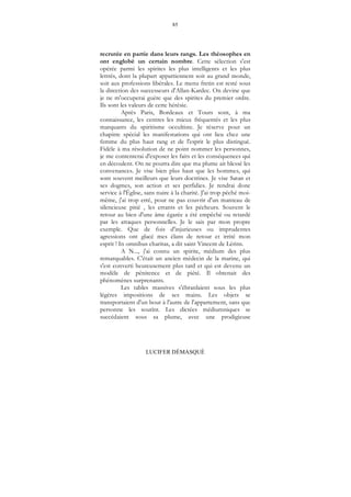 85
LUCIFER DÉMASQUÉ
recrutée en partie dans leurs rangs. Les théosophes en
ont englobé un certain nombre. Cette sélection s'est
opérée parmi les spirites les plus intelligents et les plus
lettrés, dont la plupart appartiennent soit au grand monde,
soit aux professions libérales. Le menu fretin est resté sous
la direction des successeurs d'Allan-Kardec. On devine que
je ne m'occuperai guère que des spirites du premier ordre.
Ils sont les valeurs de cette hérésie.
Après Paris, Bordeaux et Tours sont, à ma
connaissance, les centres les mieux fréquentés et les plus
marquants du spiritisme occultiste. Je réserve pour un
chapitre spécial les manifestations qui ont lieu chez une
femme du plus haut rang et de l'esprit le plus distingué.
Fidèle à ma résolution de ne point nommer les personnes,
je me contenterai d'exposer les faits et les conséquences qui
en découlent. On ne pourra dire que ma plume ait blessé les
convenances. Je vise bien plus haut que les hommes, qui
sont souvent meilleurs que leurs doctrines. Je vise Satan et
ses dogmes, son action et ses perfidies. Je rendrai donc
service à l'Église, sans nuire à la charité. J'ai trop péché moi-
même, j'ai trop erré, pour ne pas couvrir d'un manteau de
silencieuse pitié , les errants et les pécheurs. Souvent le
retour au bien d'une âme égarée a été empêché ou retardé
par les attaques personnelles. Je le sais par mon propre
exemple. Que de fois d'injurieuses ou imprudentes
agressions ont glacé mes élans de retour et irrité mon
esprit ! In omnibus charitas, a dit saint Vincent de Lérins.
A N..., j'ai connu un spirite, médium des plus
remarquables. C'était un ancien médecin de la marine, qui
s'est converti heureusement plus tard et qui est devenu un
modèle de pénitence et de piété. Il obtenait des
phénomènes surprenants.
Les tables massives s'ébranlaient sous les plus
légères impositions de ses mains. Les objets se
transportaient d'un bout à l'autre de l'appartement, sans que
personne les soutînt. Les dictées médiumniques se
succédaient sous sa plume, avec une prodigieuse
 