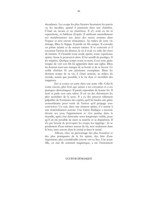 86
LUCIFER DÉMASQUÉ
abondance. Les coups les plus bizarres heurtaient les parois
ou les meubles, quand il paraissait dans une chambre.
C'était un savant et un chercheur. Il n'y avait en lui ni
supercherie, ni faiblesse d'esprit. Il attribuait naturellement
ces manifestations aux âmes des morts errantes dans
l'espace et non encore réincarnées. Au milieu de cette vie
étrange, Dieu le frappa. Il perdit un fils unique. Il consulta
un prêtre éclairé et de mœurs saintes. Il se convertit et il
reconnut l'action du démon, là où il avait vu celle des êtres
de lumière. Il s'interdit toute étude spirite, toute expérience
spirite. Satan le poursuivit alors. Il fut assailli de prodiges. Il
les méprisa. Quelque temps avant sa mort, il eut cette grâce
insigne de voir son fils lui apparaître dans une église. Dieu
lui donnait ainsi une marque de sa bonté et de sa faveur. Ce
noble chrétien fit une pénitence exemplaire. Dans les
derniers temps de sa vie, il s'était astreint, au milieu du
monde, autant que possible, à la vie dure et mortifiée des
trappistes.
J'en ai connu un autre dans une autre ville. Celui-là
existe encore, plus livré que jamais à ses croyances et à ses
pratiques démoniaques. Il paraît cependant de bonne foi. Il
écrit et parle non sans talent. Il est un des théoriciens les
plus accrédités de la secte. Il a eu des preuves tellement
palpables de l'existence des esprits, qu'il lui faudra une grâce
extraordinaire pour sortir de l'erreur qu'il propage avec
conviction. Un soir, dans une réunion spirite, il a assisté à
une matérialisation notoire. Une forme fluidique a traversé
devant ses yeux l'appartement et s'est perdue dans la
muraille, après être demeurée assez longtemps visible, pour
qu’il ait été possible de saisir sa marche et sa disparition. Il
n'a pas besoin de provoquer les coups, les rappings : ils se
produisent d'eux-mêmes autour de lui, non seulement dans
le bois, mais encore dans le cristal et dans le métal.
Ailleurs, chez un personnage des plus honnêtes et
des plus pratiquants de la foi spirite, des faits d'une
importance plus considérable encore ont eu lieu. Une jeune
fille, en état de sommeil magnétique, a été l’instrument
 