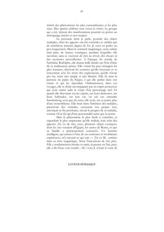 87
LUCIFER DÉMASQUÉ
réitéré des phénomènes les plus extraordinaires et les plus
rares. Des spirites célèbres sont venus la visiter. Le groupe
qui a été, témoin des manifestations pourrait en porter un
témoignage sincère et non suspect.
La personne dont je parle, possède des objets
multiples, dont les apports ont été contrôlés et vérifiés par
de nombreux témoins dignes de foi. Je veux en parler un
peu longuement. Dans le sommeil magnétique, cette enfant
était prise de transes extatiques, pendant lesquelles elle
racontait, sans se souvenir de rien au réveil, des choses et
des aventures merveilleuses. A l'époque du suicide de
l'archiduc Rodolphe, elle donna mille détails sur l'état d'âme
de ce malheureux prince. Elle visitait les pays étrangers les
plus lointains, décrivait les contrées qu'elle traversait et se
rencontrait avec les récits des explorateurs, qu'elle n'avait
pas lus, étant très simple et très illettrée. Elle fit ainsi la
peinture du palais du Négus, à qui elle parlait dans son
extase et qui lui répondait. Ordinairement, dans ces
voyages, elle se disait accompagnée par un esprit protecteur
qui avait animé jadis le corps d'un personnage réel. Et
quand elle discourait sur les esprits, sur leurs demeures, sur
leurs habitudes, sur leur vie, on eût cru entendre
Swedenborg, avec qui, du reste, elle avait, sur ce point, plus
d'une ressemblance. Elle lisait clans l'intérieur des malades,
prescrivait des remèdes, constatait son propre état,
annonçait sa fin prochaine, suivait le progrès de sa maladie,
comme s'il se fût agi d'une personnalité autre que la sienne.
Mais le phénomène le plus facile à contrôler, et
cependant le plus surprenant qu'elle réalisât, était celui des
apports. J'ai vu de mes yeux, plusieurs objets exotiques,
dont les uns venaient d'Égypte, les autres de Rome, et que
sa famille a précieusement conservés. Un homme
intelligent, qui assista à l'une de ces curieuses et troublantes
expériences, m'a raconté ce qui suit : « J'ai vu M... tomber
dans sa crise magnétique. Nous l'entourions de très près.
Elle a soudainement étendu sa main, la paume en l'air, puis,
elle a dit d'une voix sourde : Ah ! voici J. (c'était le nom de
 