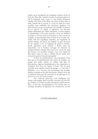 88
LUCIFER DÉMASQUÉ
l'esprit qui la protégeait) qui m'apporte quelque chose de
bien joli. Alors elle a refermé la main. Au moment précis où
elle la refermait, nous avons vu une traînée lumineuse
comme celle d'une étoile filante qui serait tombée dans sa
main. Quand elle la rouvrit, il y avait un objet de cuivre
travaillé, assez semblable aux ornements égyptiens. Cet
objet doit être encore en possession de la famille. La théorie
de ces apports est subtile et ingénieuse. Les docteurs
spirites prétendent que l'objet transporté à travers l'espace
se dématérialise, c'est-à-dire retourne à l'état de diffusion
atomique où il était, avant sa formation, et vient ensuite se
coaguler, se rematérialiser dans la main de la voyante. M...
obtint ainsi des coquillages singuliers, des fragments de
marbre antique, des bijoux très simples. Le plus étonnant
de ces apports a été un fragment de laticlave romaine,
qu'elle prétendait avoir recueilli à Rome, dans les
catacombes, sur la bordure ouvragée du vêtement de
quelque patricien, inhumé dans cette terre arrosée du sang
des martyrs. Un occultiste éminent, venu tout exprès de
Paris pour visiter le sujet, a affirmé n'avoir jamais rien
constaté de pareil ni d'aussi remarquable.
A Paris, les manifestations sont journalières. C'est
Paris qui est le pandémonium des esprits de ténèbres. Le
groupe des études spirites ne compte déjà plus les
phénomènes. Apports, matérialisations, voix, apparitions se
succèdent d'un bout de l'année à l'autre. On n'a qu'à
consulter deux organes attitrés du groupe : le Voile l'Isis et
l'Initiation ; on y trouvera une accumulation de prodiges
dûment constatés et des plus émouvants. Quant à moi, qui
ne prétends écrire que des souvenirs, je ne parle que de ce
que j'ai vu, ou su de source certaine.
Une comtesse polonaise, aussi intelligente que
bonne, mais perdue dans le gouffre occultiste qui fait tant
de victimes, est l'objet des plus attachantes manifestations.
Elle a le don des correspondances. On nomme ainsi, en
mystique occultiste, la figuration des évènements, ou des
 