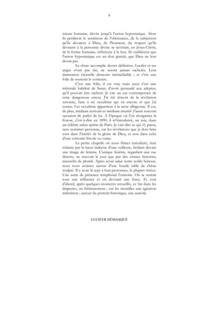 8
LUCIFER DÉMASQUÉ
nature humaine, élevée jusqu'à l'union hypostatique. Alors
ils perdirent le sentiment de l'obéissance, de la subjection
qu'ils devaient à Dieu, de l'honneur, du respect qu'ils
devaient à la personne divine se revêtant, en Jésus-Christ,
de la forme humaine, inférieure à la leur. Ils oublièrent que
l'union hypostatique est un don gratuit, que Dieu ne leur
devait pas.
La chute accomplie devint définitive. Lucifer et ses
anges n'ont pas été, ne seront jamais rachetés. Leur
damnation éternelle demeure irrémédiable ; et c'est une
folie de soutenir le contraire.
C'est une folie, il est vrai, mais aussi c'est une
infernale habileté de Satan, d'avoir persuadé aux adeptes,
qu'il pouvait être racheté. Je cite un cas contemporain de
cette dangereuse erreur. J'ai été témoin de la révélation
suivante, faite à un occultiste qui vit encore et que j'ai
connu. Cet occultiste appartient à la secte albigeoise. Il est,
de plus, médium écrivain et médium intuitif. J'aurai souvent
occasion de parler de lui. A l'époque où l'on réorganisa la
Gnose, c'est-à-dire en 1890, il m'introduisit, un soir, dans
un célèbre salon spirite de Paris. Je vais dire ce qui s'y passa,
sans nommer personne, car les révélations que je dois faire
sont dans l'intérêt de la gloire de Dieu, et non dans celui
d'une curiosité frivole ou vaine.
La petite chapelle où nous fûmes introduits, était
éclairée par la lueur indécise d'une veilleuse, brûlant devant
une image de femme. L'unique fenêtre, regardant une rue
déserte, ne recevait le jour que par des vitraux historiés,
encerclés de plomb. Après avoir salué notre noble hôtesse,
nous nous assîmes autour d'une lourde table de chêne
sculpté. Il y avait là sept à huit personnes, la plupart titrées.
Une sorte de présence remplissait l'oratoire. On se sentait
sous une influence et on devinait une force. Et tout
d'abord, après quelques moments recueillis, ce fut dans les
draperies, un frémissement ; sur les murailles une agitation
indistincte ; autour du portrait historique, une auréole.
 