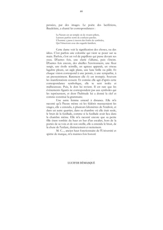 89
LUCIFER DÉMASQUÉ
pensées, par des images. Le poète des lucifériens,
Baudelaire, a chanté les correspondances :
La Nature est un temple où de vivants piliers,
Laissent parfois sortir de confuses paroles.
L'homme y passe à travers des forêts de symboles,
Qui l'observent avec des regards familiers.
Cette dame voit la signification des choses, ou des
idées. C'est parfois une colombe qui vient se poser sur sa
main. Parfois, c'est un vol de papillons qui passe devant ses
yeux. D'autres fois, une clarté s'allume, puis s'éteint.
D'autres fois encore, des abeilles l'environnent, une fleur
surgit, une étoile scintille, un agneau apparaît, un oiseau
lugubre pleure, un aigle plane, une lune brille ou pâlit. Et
chaque vision correspond à une pensée, à une sympathie, à
un pressentiment. Rarement elle s'y est trompée. Souvent
les manifestations cessent. Et comme elle agit d'après cette
correspondance symbolique, elle se sent isolée et
malheureuse. Puis, le don lui revient. Il est rare que les
évènements figurés ne correspondent pas aux symboles qui
les représentent, et dont l'habitude lui a donné la clef et
comme constitué la grammaire.
Une autre femme entend à distance. Elle m'a
raconté qu'à l'heure même où les fédérés massacraient les
otages, elle a entendu, à plusieurs kilomètres de l'endroit, et
dans un autre quartier, dans sa chambre où elle était seule,
le bruit de la fusillade, comme si la fusillade avait lieu dans
la chambre même. Elle m'a raconté encore que sa petite
fille étant tombée du haut en bas d'un escalier, hors de la
portée de sa voix et de son oreille, elle a entendu le bruit, de
la chute de l'enfant, distinctement et nettement.
M. C..., ancien haut fonctionnaire de l'Université et
spirite de marque, m'a maintes fois honoré
 