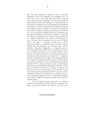 90
LUCIFER DÉMASQUÉ
d'un récit qui frappera les lecteurs. Il était en tournée
d'inspection dans une bourgade des montagnes d'A... Il
avait chez lui son vieux père qu'il avait laissé en bonne
santé, et partant, sans inquiétude. Un soir, après le repas, il
monta dans sa chambre de l'auberge où il était descendu, se
mit au lit et commença à lire un ouvrage qu'il avait emporté
avec lui dans sa valise. Le lit faisait face à la porte et la porte
était fermée, la clef en dedans. Au moment où, fatigué de
lire il allait se reposer, il aperçut au pied du lit, lui faisant
vis-à-vis, et assis dans l'unique fauteuil de la chambre, son
père, qui le regardait d'un air triste et en silence. A première
vue, devant une présence aussi nette et aussi naturelle, M.
C.., ressentit simplement une sensation d'étonnement, et
dit : « Eh quoi ! père ! comment êtes vous venu ? Quelle
folie à votre âge ! » On était en effet dans la saison
rigoureuse, et M. C... ne réfléchissant pas au fait de la porte
fermée, avait dû s'imaginer que son père était venu le
rejoindre. Cependant l'apparition ne répondit point et
remua seulement la tête. Puis M. C... remarqua avec terreur
que ses habits qu'il avait en se couchant déposés sur le
fauteuil, n'y étaient plus. On les avait roulés et portés dans
un autre coin de la chambre, sur la table. M. C... regarda sa
montre. Il était dix heures et demie. Il se précipita hors du
lit. La vision avait disparu. Il alla à la porte et vérifia qu'elle
était fermée. Comment son père avait-il pu pénétrer dans la
chambre ? M. C... sentit son cœur se serrer, et sous l'empire
d'une impression irrésistible, interrompit sa tournée et partit
pour le chef-lieu. Il trouva sa maison en larmes. On
s'étonna de le voir si tôt de retour, car il avait dû se croiser
avec la lettre qui lui annonçait la mort de son père, arrivée
subitement à dix heures et demie du soir, à l'heure même et
au jour même de l'apparition. M. C..., naturellement attribua
cette vision à l'esprit de son père, qui était venu lui dire un
suprême adieu.
J'ai été malheureusement moi-même un médium
auditif et voyant. J'avais comme voisine de campagne, une
dame, veuve d'un médecin, qui avait lié avec moi et les
 
