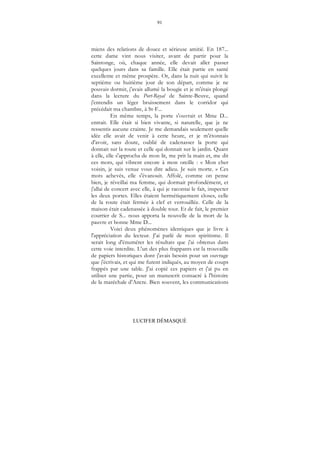 91
LUCIFER DÉMASQUÉ
miens des relations de douce et sérieuse amitié. En 187...
cette dame vint nous visiter, avant de partir pour la
Saintonge, où, chaque année, elle devait aller passer
quelques jours dans sa famille. Elle était partie en santé
excellente et même prospère. Or, dans la nuit qui suivit le
septième ou huitième jour de son départ, comme je ne
pouvais dormir, j'avais allumé la bougie et je m'étais plongé
dans la lecture du Port-Royal de Sainte-Beuve, quand
j'entendis un léger bruissement dans le corridor qui
précédait ma chambre, à St-F...
En même temps, la porte s'ouvrait et Mme D...
entrait. Elle était si bien vivante, si naturelle, que je ne
ressentis aucune crainte. Je me demandais seulement quelle
idée elle avait de venir à cette heure, et je m'étonnais
d'avoir, sans doute, oublié de cadenasser la porte qui
donnait sur la route et celle qui donnait sur le jardin. Quant
à elle, elle s'approcha de mon lit, me prit la main et, me dit
ces mots, qui vibrent encore à mon oreille : « Mon cher
voisin, je suis venue vous dire adieu. Je suis morte. » Ces
mots achevés, elle s'évanouit. Affolé, comme on pense
bien, je réveillai ma femme, qui dormait profondément, et
j'allai de concert avec elle, à qui je racontai le fait, inspecter
les deux portes. Elles étaient hermétiquement closes, celle
de la route était fermée à clef et verrouillée. Celle de la
maison était cadenassée à double tour. Et de fait, le premier
courrier de S... nous apporta la nouvelle de la mort de la
pauvre et bonne Mme D...
Voici deux phénomènes identiques que je livre à
l'appréciation du lecteur. J'ai parlé de mon spiritisme. Il
serait long d'énumérer les résultats que j'ai obtenus dans
cette voie interdite. L'un des plus frappants est la trouvaille
de papiers historiques dont j'avais besoin pour un ouvrage
que j'écrivais, et qui me furent indiqués, au moyen de coups
frappés par une table. J'ai copié ces papiers et j'ai pu en
utiliser une partie, pour un manuscrit consacré à l'histoire
de la maréchale d'Ancre. Bien souvent, les communications
 