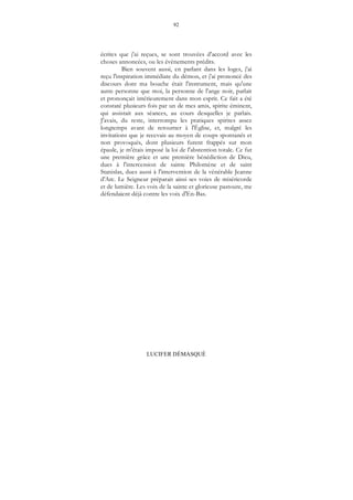92
LUCIFER DÉMASQUÉ
écrites que j'ai reçues, se sont trouvées d'accord avec les
choses annoncées, ou les évènements prédits.
Bien souvent aussi, en parlant dans les loges, j'ai
reçu l'inspiration immédiate du démon, et j'ai prononcé des
discours dont ma bouche était l'instrument, mais qu'une
autre personne que moi, la personne de l'ange noir, parlait
et prononçait intérieurement dans mon esprit. Ce fait a été
constaté plusieurs fois par un de mes amis, spirite éminent,
qui assistait aux séances, au cours desquelles je parlais.
J'avais, du reste, interrompu les pratiques spirites assez
longtemps avant de retourner à l'Église, et, malgré les
invitations que je recevais au moyen de coups spontanés et
non provoqués, dont plusieurs furent frappés sur mon
épaule, je m'étais imposé la loi de l'abstention totale. Ce fut
une première grâce et une première bénédiction de Dieu,
dues à l'intercession de sainte Philomène et de saint
Stanislas, dues aussi à l'intervention de la vénérable Jeanne
d'Arc. Le Seigneur préparait ainsi ses voies de miséricorde
et de lumière. Les voix de la sainte et glorieuse pastoure, me
défendaient déjà contre les voix d'En-Bas.
 