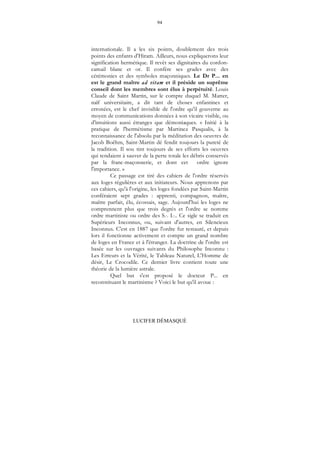 94
LUCIFER DÉMASQUÉ
internationale. Il a les six points, doublement des trois
points des enfants d'Hiram. Ailleurs, nous expliquerons leur
signification hermétique. Il revêt ses dignitaires du cordon-
camail blanc et or. Il confère ses grades avec des
cérémonies et des symboles maçonniques. Le Dr P... en
est le grand maître ad vitam et il préside un suprême
conseil dont les membres sont élus à perpétuité. Louis
Claude de Saint Martin, sur le compte duquel M. Matter,
naïf universitaire, a dit tant de choses enfantines et
erronées, est le chef invisible de l'ordre qu'il gouverne au
moyen de communications données à son vicaire visible, ou
d'intuitions aussi étranges que démoniaques. « Initié à la
pratique de l'hermétisme par Martinez Pasqualis, à la
reconnaissance de l'absolu par la méditation des oeuvres de
Jacob Boëhm, Saint-Martin dé fendit toujours la pureté de
la tradition. Il sou tint toujours de ses efforts les oeuvres
qui tendaient à sauver de la perte totale les débris conservés
par la franc-maçonnerie, et dont cet ordre ignore
l'importance. »
Ce passage est tiré des cahiers de l'ordre réservés
aux loges régulières et aux initiateurs. Nous apprenons par
ces cahiers, qu'à l'origine, les loges fondées par Saint-Martin
conféraient sept grades : apprenti, compagnon, maître,
maître parfait, élu, écossais, sage. Aujourd'hui les loges ne
comprennent plus que trois degrés et l'ordre se nomme
ordre martiniste ou ordre des S... I.... Ce sigle se traduit en
Supérieurs Inconnus, ou, suivant d'autres, en Silencieux
Inconnus. C'est en 1887 que l'ordre fut restauré, et depuis
lors il fonctionne activement et compte un grand nombre
de loges en France et à l'étranger. La doctrine de l'ordre est
basée sur les ouvrages suivants du Philosophe Inconnu :
Les Erreurs et la Vérité, le Tableau Naturel, L'Homme de
désir, Le Crocodile. Ce dernier livre contient toute une
théorie de la lumière astrale.
Quel but s'est proposé le docteur P... en
reconstituant le martinisme ? Voici le but qu'il avoue :
 