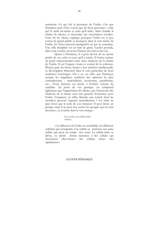 96
LUCIFER DÉMASQUÉ
martiniste. Ce qui fait la puissance de l'ordre, c'est que
l'initiateur peut n'être connu que de deux personnes : celui
qui l'a initié lui-même et celui qu'il initie. Ainsi s'établit la
chaîne du silence, si nécessaire aux associations occultes.
Cette loi du silence explique pourquoi l'ordre est si peu
connu du grand public et pourquoi, dans le sein même de
l'ordre, les frères peuvent quelquefois ne pas se connaître.
Une telle discipline est un trait de génie. Lucifer possède,
dans cette société, un levier d'action très fort et très sûr.
Quant à l'initiateur, il a pour devoir de ne jamais
perdre de vue celui ou ceux qu'il a initiés. Il forme comme
un point intersectionnel entre deux chaînons de la chaîne
de l'ordre. Il est l'organe vivant et central de la cohésion.
D'autre part, les frères, laissés à leur initiative intellectuelle,
se développent librement dans le sens particulier de leurs
tendances ésotériques. On a vu, en effet, que l'initiateur
accepte les singulières synthèses des opinions les plus
contradictoires : matérialisme, mysticisme, panthéisme,
etc... Toute doctrine est laissée à l'entière volonté du
candidat. Au point de vue pratique, on comprend
également que l'organisation du silence, que l'anonymat des
chaînons de la chaîne sont une garantie d'existence pour
l'ordre. Comment, en effet, détruire une société dont les
membres peuvent s'ignorer mutuellement ? Un initié ne
peut livrer que le nom de son initiateur. Il peut briser un
groupe, mais il ne peut rien contre les groupes qui lui sont
inconnus ; et, comme dans le vers antique :
Uno avulso, non deficit alter
Aureus...
« La diffusion de l'ordre est semblable à la diffusion
cellulaire par scissiparité. Une cellule ne renferme une autre
cellule que pour un temps très court. La cellule-mère se
divise, ou plutôt donne naissance à des cellules qui
deviennent elles-mêmes des cellules mères très
rapidement.»
 