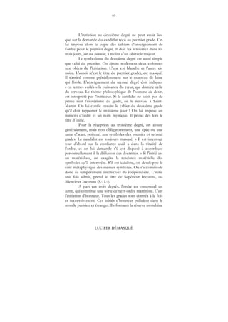 97
LUCIFER DÉMASQUÉ
L'initiation au deuxième degré ne peut avoir lieu
que sur la demande du candidat reçu au premier grade. On
lui impose alors la copie des cahiers d'enseignement de
l'ordre pour le premier degré. Il doit les retourner dans les
trois jours, sur son honneur, à moins d'un obstacle majeur.
Le symbolisme du deuxième degré est aussi simple
que celui du premier. On ajoute seulement deux colonnes
aux objets de l'initiation. L'une est blanche et l'autre est
noire. L'associé (c'est le titre du premier grade), est masqué.
Il s'assied comme précédemment sur le manteau de laine
qui l'isole. L'enseignement du second degré doit indiquer
« en termes voilés » la puissance du cœur, qui domine celle
du cerveau. Le thème philosophique de l'homme de désir,
est interprété par l'initiateur. Si le candidat ne saisit pas de
prime saut l'ésotérisme du grade, on le renvoie à Saint-
Martin. On lui confie ensuite le cahier du deuxième grade
qu'il doit rapporter le troisième jour ! On lui impose un
numéro d'ordre et un nom mystique. Il prend dès lors le
titre d'Initié.
Pour la réception au troisième degré, on ajoute
généralement, mais non obligatoirement, une épée ou une
arme d'acier, pointue, aux symboles des premier et second
grades. Le candidat est toujours masqué. « Il est interrogé
tout d'abord sur la confiance qu'il a dans la vitalité de
l'ordre, et on lui demande s’il est disposé à contribuer
personnellement il la diffusion des doctrines. » Si l'initié est
un matérialiste, on exagère la tendance matérielle des
symboles qu'il interprète. S'il est idéaliste, on développe le
coté métaphysique des mêmes symboles. On s'accommode
donc au tempérament intellectuel du récipiendaire. L'initié
une fois admis, prend le titre de Supérieur Inconnu, ou
Silencieux Inconnu (S... I...).
A part ces trois degrés, l'ordre en comprend un
autre, qui constitue une sorte de tiers-ordre martiniste. C'est
l'initiation d'honneur. Tous les grades sont donnés à la fois
et successivement. Ces initiés d'honneur pullulent dans le
monde parisien et étranger. Ils forment la réserve mondaine
 