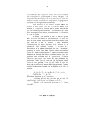 98
LUCIFER DÉMASQUÉ
du martinisme. La conception de ce tiers-ordre luciférien
est aussi ingénieuse qu'intelligente et habile. Elle peut à un
moment donné livrer les salons au martinisme, lui créer des
entrées dans les revues et dans les journaux, et préparer sa
dictature sur l'enseignement universitaire.
Tout initiateur a un numéro d'ordre. Dans les
séances il n'est connu que par ce numéro. Outre son
numéro, il en reçoit un second, qui est, formé du nombre
qui suit le sien et qu'il transmettra à tout initiateur qu'il aura
initié. Cette précaution assure puissamment la loi essentielle
et vitale du secret.
Si l'ordre a été restauré en 1887, il n'a reçu qu'en
1891 sa forme définitive de gouvernement. Au mois de
mars de cette année, les initiateurs réunis en congrès, dans
une salle de la rue de Trévise, à Paris, votèrent
l'établissement de loges régulières sous l'intitulé et la
juridiction d'un suprême conseil. Le docteur P...,
restaurateur de la société martiniste, fut élu à l'unanimité,
président ad vitam. Il est donc le grand maître universel de
l'ordre des Supérieurs Inconnus. Ce suprême conseil a pour
fonction de délivrer des chartes constitutives de loges, de
nommer des délégués qui le représentent d'exercer
l'arbitrage sans appel entre toutes les loges fédérées, de
gouverner l'ordre tant au point de vue intellectuel qu'au
point de vue pratique. C'est lui qui choisit le mot de
semestre et qui l'envoie au président des groupes. Chaque
degré d'initiation est consacré par un diplôme dont voici le
modèle.
« A... L... G... D... G... A... D... L... U... S... L... A...
Du Phil.. Inc... N... V... M...
L'initiateur soussigné (nom ésotérique).
« Agissant d'après les pouvoirs qui lui ont été
régulièrement conférés par son initiateur en S... I....
« Déclare avoir transmis le grade de au F... (nom
complet).
 