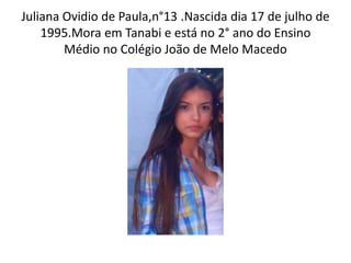 Juliana Ovidio de Paula,n°13 .Nascida dia 17 de julho de
    1995.Mora em Tanabi e está no 2° ano do Ensino
        Médio no Colégio João de Melo Macedo
 