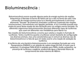 Bioluminescência :
  Bioluminescência ocorre quando alguma parte da energia química de reações
    bioquímicas é liberada na forma de fótons de luz e não na forma de calor. Esta
      conversão de energia química para luz é devida principalmente à estrutura
    altamente "forçada" de proteínas chamadas Luciferinas (substrato das reações
 luminescentes), normalmente com ligações peróxido. A luz é emitida quando esta
 molécula passa deste estado de alta excitação para um estágio menos excitado. Os
   diferentes organismos bioluminescentes possuem diferentes tipos de luciferinas
               que usam em diferentes vias metabólicas para liberar luz.
 Nas reações de bioluminescência a enzima que cataliza a reação é chamada de
  Luciferase. Tanto a luciferina quanto a luciferase variam bastante de configuração
    nos diversos animais, mas uma característica que é comum às diversas vias de
    bioluminescência é o fato de que em todas ocorre uma reação de oxidação da
                                       luciferina.
 A luciferina de uma bactéria bioluminescente é um complexo formado por uma
     flavoproteína (FMNH2) e um aldeído de cadeia longa (R-CHO; R maior que 6
    carbonos). O complexo FMN-RCHO é oxidado para FMN e ácido carboxílico, na
       presença de luciferase e oxigênio, produzindo água e liberando fótons de
                      comprimento de onda máximo de 480nm.
 