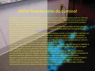 Efeito fluorescente do Luminol
A cada dia que passa está mais difícil para um criminoso esconder vestígios da polícia, pode ser o fim dos
homicídios sem solução. Mesmo que o assassino lave cuidadosamente o local do crime ou que tenha se
passado até seis anos, é possível identificar os mínimos vestígios de sangue em praticamente qualquer
tipo de superfície, mesmo as lisas como os azulejos.
O responsável por esse avanço é o Luminol, que é um produto químico especial capaz de fazer aparecer
traços de sangue até então invisíveis a olho nu, se tornando um grande aliado dos investigadores para
revelar cenas ocultas de um crime.
O processo começa pelo reconhecimento do local onde se passou o crime, o Luminol então é aplicado com
borrifadores especiais nas possíveis áreas onde pode haver resquícios sanguíneos. A reação acontece
quando as moléculas do Luminol entram em contato com o sangue. As partículas de ferro existentes na
hemoglobina (uma proteína do sangue) se acendem gerando uma intensa luz azul que pode ser vista em
um local escuro ou no momento em que se apaga a luz do ambiente.
Assim que a substância se mistura à hemoglobina, bastam apenas 5 (cinco) segundos para a luz radiante se
tornar visível. A sua utilização é muito importante, pois a partir das manchas de sangue pode-se sugerir
uma dinâmica do que teria acontecido e assim solucionar o crime.
Com a ajuda do Luminol, os pesquisadores conseguem detectar até traços de DNA que permitem o
reconhecimento da vítima e do culpado. O processo químico responsável por essa façanha é chamado de
quimiluminescência, fenômeno similar ao que faz vaga-lumes e bastões luminosos brilharem.
Segundo os pesquisadores responsáveis pela elaboração do Luminol, é praticamente impossível alguém
limpar o sangue de uma forma que o Luminol não consiga identificá-lo. Por exemplo, em uma pia
completamente branca que seja lavada várias vezes com fortes produtos de limpeza (água sanitária),
mesmo assim a substância encontrará indícios quando tiver sangue.
 